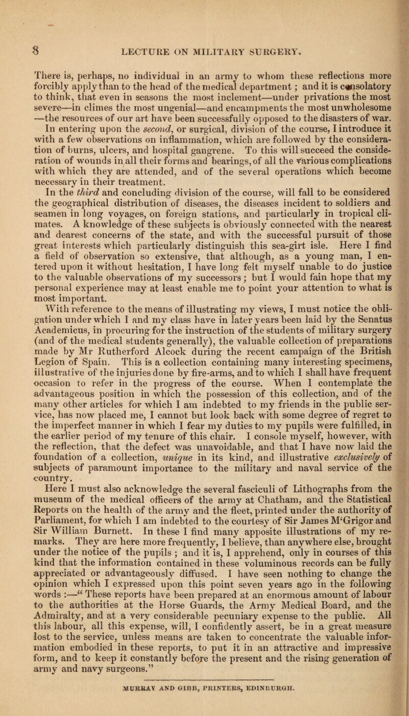 There is, perhaps, no individual in an army to whom these reflections more forcibly apply than to the head of the medical department; and it is consolatory to think, that even in seasons the most inclement—under privations the most severe—in climes the most ungenial—and encampments the most unwholesome —the resources of our art have been successfully opposed to the disasters of war. In entering upon the second, or surgical, division of the course, I introduce it with a few observations on inflammation, which are followed by the considera¬ tion of burns, ulcers, and hospital gangrene. To this will succeed the conside¬ ration of wounds in all their forms and bearings, of all the Various complications with which they are attended, and of the several operations which become necessary in their treatment. In the third and concluding division of the course, will fall to be considered the geographical distribution of diseases, the diseases incident to soldiers and seamen in long voyages, on foreign stations, and particularly in tropical cli¬ mates. A knowledge of these subjects is obviously connected with the nearest and dearest concerns of the state, and with the successful pursuit of those great interests which particularly distinguish this sea-girt isle. Here I find a field of observation so extensive, that although, as a young man, I en¬ tered upon it without hesitation, I have long felt myself unable to do justice to the valuable observations of my successors; but I would fain hope that my personal experience may at least enable me to point your attention to what is most important. With reference to the means of illustrating my views, I must notice the obli¬ gation under which I and my class have in later years been laid by the Senatus Academicus, in procuring for the instruction of the students of military surgery (and of the medical students generally), the valuable collection of preparations made by Mr Rutherford Alcock during the recent campaign of the British Legion of Spain, This is a collection containing many interesting specimens, illustrative of the injuries done by fire-arms, and to which I shall have frequent occasion to refer in the progress of the course. When I contemplate the advantageous position in which the possession of this collection, and of the many other articles for which I am indebted to my friends in the public ser¬ vice, has now placed me, I cannot but look back with some degree of regret to the imperfect manner in which I fear my duties to my pupils were fulfilled, in the earlier period of my tenure of this chair. I console myself, however, with the reflection, that the defect was unavoidable, and that I have now laid the foundation of a collection, unique in its kind, and illustrative exclusively of subjects of paramount importance to the military and naval service of the country. Here I must also acknowledge the several fasciculi of Lithographs from the museum of the medical officers of the army at Chatham, and the Statistical Reports on the health of the army and the fleet, printed under the authority of Parliament, for which I am indebted to the courtesy of Sir James M‘Grigor and Sir William Burnett. In these I find many apposite illustrations of my re¬ marks. They are here more frequently, I believe, than anywhere else, brought under the notice of the pupils ; and it is, I apprehend, only in courses of this kind that the information contained in these voluminous records can be fully appreciated or advantageously diffused. I have seen nothing to change the opinion which I expressed upon this point seven years ago in the following words :—u These reports have been prepared at an enormous amount of labour to the authorities at the Horse Guards, the Army Medical Board, and the Admiralty, and at a very considerable pecuniary expense to the public. All this labour, all this expense, will, I confidently assert, be in a great measure lost to the service, unless means are taken to concentrate the valuable infor¬ mation embodied in these reports, to put it in an attractive and impressive form, and to keep it constantly before the present and the rising generation of army and navy surgeons.” MURRAY AND GIBB, PRINTERS, EDINBURGH.
