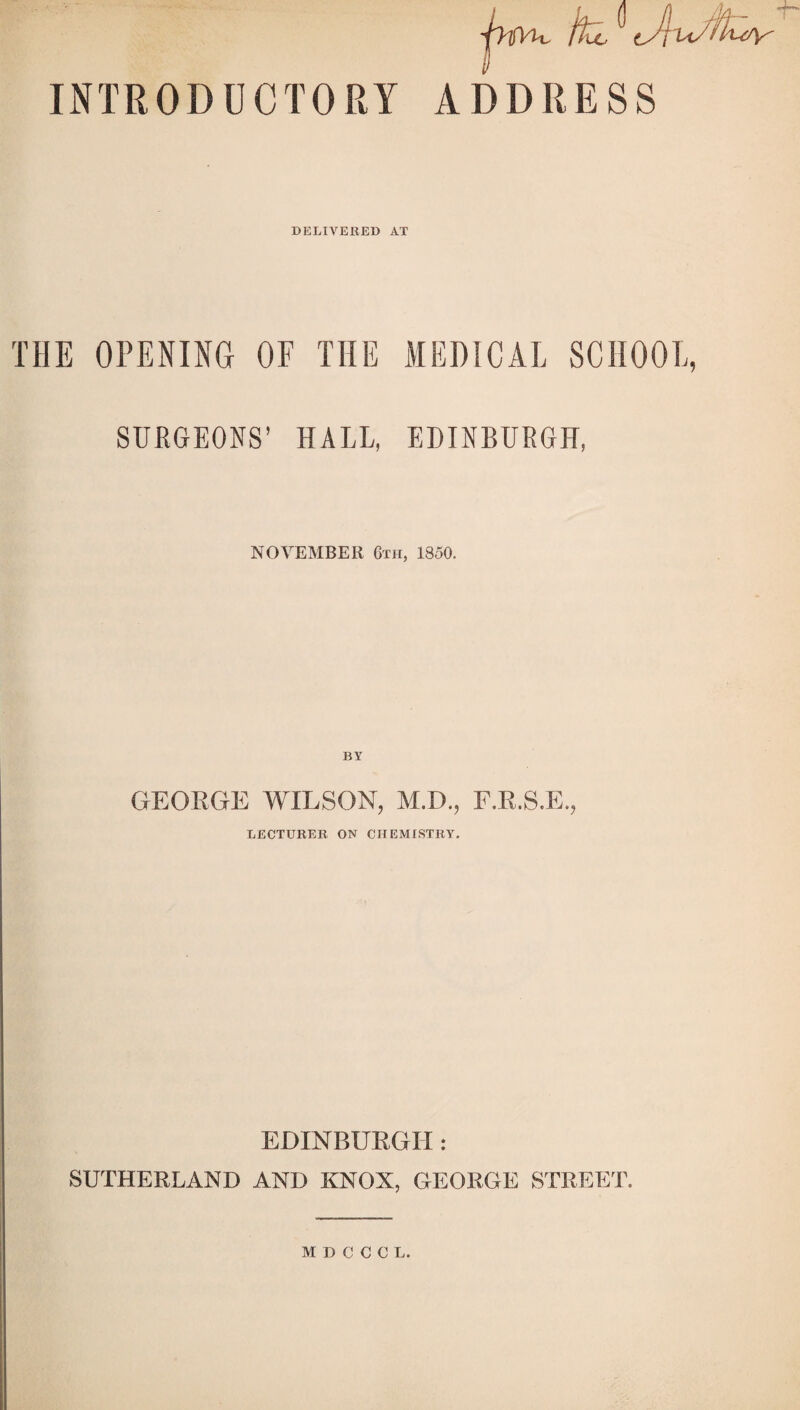 INTRODUCTORY ADDRESS DELIVERED AT THE OPENING OF THE MEDICAL SCII001 SURGEONS’ HALL, EDINBURGH, NOVEMBER 6th, 1850. BY GEORGE 'WILSON, M.D., F.R.S.E., LECTURER. ON CHEMISTRY. EDINBURGH: SUTHERLAND AND KNOX, GEORGE STREET.