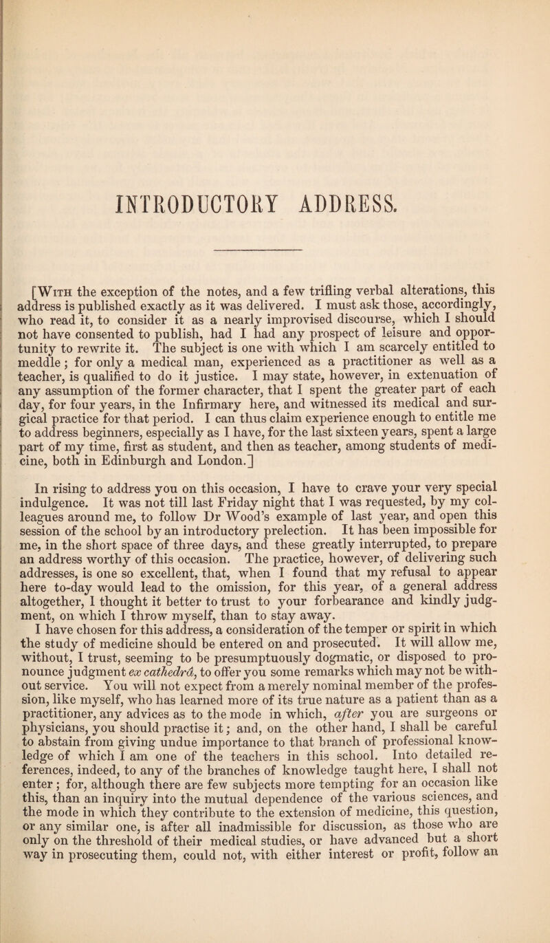 [With the exception of the notes, and a few trifling verbal alterations, this address is published exactly as it was delivered. I must ask those, accordingly, who read it, to consider it as a nearly improvised discourse, which I should not have consented to publish, had I had any prospect of leisure and oppor¬ tunity to rewrite it. The subject is one with which I am scarcely entitled to meddle ; for only a medical man, experienced as a practitioner as well as a teacher, is qualified to do it justice. I may state, however, in extenuation of any assumption of the former character, that I spent the greater part of each day, for four years, in the Infirmary here, and witnessed its medical and sur¬ gical practice for that period. I can thus claim experience enough to entitle me to address beginners, especially as I have, for the last sixteen years, spent a large part of my time, first as student, and then as teacher, among students of medi¬ cine, both in Edinburgh and London.~] In rising to address you on this occasion, I have to crave your very special indulgence. It was not till last Friday night that I was requested, by my col¬ leagues around me, to follow Dr Wood’s example of last year, and open this session of the school by an introductory prelection. It has been impossible for me, in the short space of three days, and these greatly interrupted, to. prepare an address worthy of this occasion. The practice, however, of delivering such addresses, is one so excellent, that, when I found that my refusal to appear here to-day would lead to the omission, for this year, of a general address altogether, 1 thought it better to trust to your forbearance and kindly judg¬ ment, on which I throw myself, than to stay away. I have chosen for this address, a consideration of the temper or spirit in which the study of medicine should be entered on and prosecuted. It will allow me, without, I trust, seeming to be presumptuously dogmatic, or disposed to pro¬ nounce judgment ex cathedra, to offer you some remarks which may not be with¬ out service. You will not expect from a merely nominal member of the profes¬ sion, like myself, who has learned more of its true nature as a patient than as a practitioner, any advices as to the mode in which, after you are surgeons or physicians, you should practise it; and, on the other hand, I shall be careful to abstain from giving undue importance to that branch of professional know¬ ledge of which I am one of the teachers in this school. Into detailed re¬ ferences, indeed, to any of the branches of knowledge taught here, I shall not enter; for, although there are few subjects more tempting for an occasion like this, than an inquiry into the mutual dependence of the various sciences, and the mode in which they contribute to the extension of medicine, this question, or any similar one, is after all inadmissible for discussion, as those who are only on the threshold of their medical studies, or have advanced but a short way in prosecuting them, could not, with either interest or profit, follow an