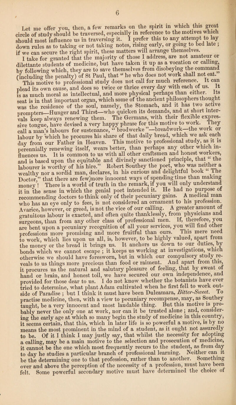 Let me offer you, then, a few remarks on the spirit in which this great circle of study should be traversed, especially in reference to the motives which should most influence us in traversing it. I prefer this to any attempt to lay down rules as to taking or not taking notes, rising early, or going to bed late ; if we can secure the right spirit, these matters will arrange themselves. I take for granted that the majority of those I address, are not amateur or dilettante students of medicine, but have taken it up as a vocation or calling bv following which, they are to save themselves from disobeying the command f including the penalty) of St Paul, that “ he who does not work shall not eat. This motive to professional study does not call for much reference, it can plead its own cause, and does so twice or thrice every day with each of us. It is as much moral as intellectual, and more physical perhaps than either. Its seat is in that important organ, which some of the ancient philosophers thought was the residence of the soul, namely, the Stomach, and it has two active prompters_Hunger and Thirst—who quicken its demands, and at short inter¬ vals keep always renewing them. The Germans, with their flexible expres¬ sive tongue, have devised a very happy phrase for this motive to work. Ihey call a man’s labours for sustenance, “ brodwerke ”—breadwork—the work or labour by which he procures his share of that daily bread, which we ask each day from our Father in Heaven. This motive to professional study, as it is perennially renewing itself, wears better, than perhaps any other which in¬ fluences us. It is common to us with all other craftsmen and honest workers, and is based upon the equitable and divinely sanctioned principle, that “ the labourer is worthy of his hire.” Robert Southey the poet, who was neither a wealthy nor a sordid man, declares, in his curious and delightful book “ The Doctor ” that there are few’more innocent ways of spending time than making monev ! There is a world of truth in the remark, if you will only understand it in the sense in which the genial poet intended it. He had no purpose of recommending doctors to think only of their pecuniary gains. A medical man who has an eye only to fees, is not considered an ornament to his profession. Avarice, however, or greed, is not the vice of our calling. A greater amount of gratuitous labour is exacted, and often quite thanklessly, from physicians and surgeons, than from any other class of professional men. If, therefore, you are bent upon a pecuniary recognition of all your services, you will find other professions more promising and more fruitful than ours. This mere need to work, which lies upon us all, is, however, to be highly valued, apart from the money or the bread it brings us. It anchors. us down to our duties, by bonds which we cannot escape ; it keeps us working at investigations, which otherwise we should have foresworn, but in which our compulsory study le- veals to us things more precious than food or raiment. And apart from this, it procures us the natural and salutary pleasure of feeling,, that by sweat of hand or brain, and honest toil, we have secured our own independence, and provided for those dear to us. I do not know whether the botanists have ever tried to determine, what plant Adam cultivated when he first fell to work out¬ side of Paradise ; but I think it must have been Dulcamara, Bitter-Sweet. To practise medicine, then, with a view to pecuniary recompense,.may, as Southey taught, be a very innocent and most laudable thing. But this motive is pro¬ bably never the only one at work, nor can it be trusted alone; and., consider¬ ing the early age at which so many begin the study of medicine in this country, it seems certain, that this, which in later life is so powerful a motive, is by no means the most prominent in the mind of a student, as it ought not assuredly to be. Of it I think I may justly say, that whilst the necessity for adopting a calling, may be a main motive to the selection and prosecution of medicine, it cannot be the one which most frequently recurs to the student, as from day to day he studies a particular branch of professional learning. Neither can. it be the determining one to that profession, rather than to another. Something over and above the perception of the necessity of a profession, must have, been felt. Some powerful secondary motive must have determined the choice of