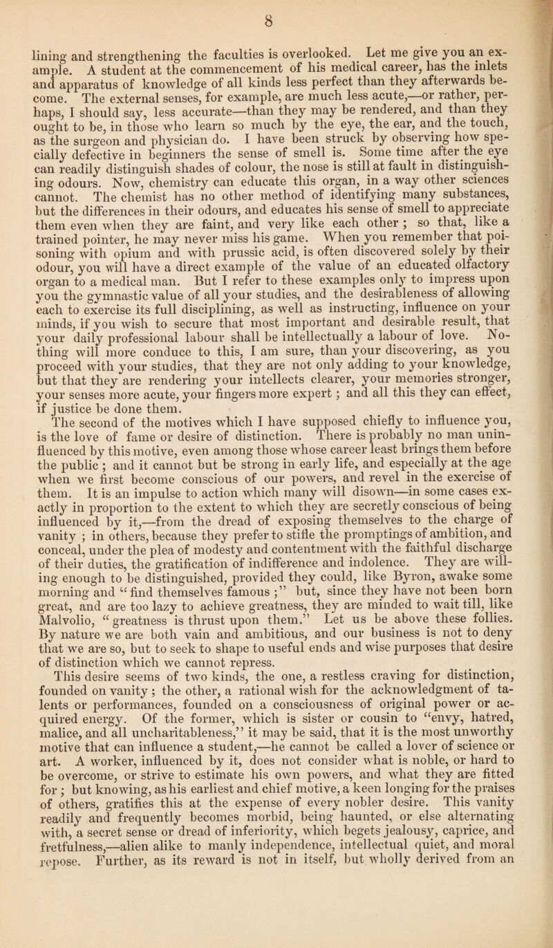 lining and strengthening the faculties is overlooked. Let me give you an ex¬ ample. A student at the commencement of his medical career, has the inlets and apparatus of knowledge of all kinds less perfect than they afterwards be¬ come. The external senses, for example, are much less acute,—or rather, per¬ haps, I should say, less accurate—than they may be rendered, and than they ought to be, in those who learn so much by the eye, the ear, and the touch, as the surgeon and physician do. I have been struck by observing how spe¬ cially defective in beginners the sense of smell is. Some time after the eye can readily distinguish shades of colour, the nose is still at fault in distinguish¬ ing odours. Now, chemistry can educate this organ, in a way other sciences cannot. The chemist has no other method of identifying many substances, but the differences in their odours, and educates his sense of smell to appreciate them even when they are faint, and very like each other ; so that, like a trained pointer, he may never miss his game. When you remember that poi¬ soning with opium and with prussic acid, is often discovered solely by their odour, you will have a direct example of the value of an educated olfactory organ to a medical man. But I refer to these examples only to impress upon you the gymnastic value of all your studies, and the desirableness of allowing each to exercise its full disciplining, as well as instructing, influence on your minds, if you wish to secure that most important and desirable result, that your daily professional labour shall be intellectually a labour of. love. No¬ thing will more conduce to this, I am sure, than your discovering, as you proceed with your studies, that they are not only adding to your knowledge, but that they are rendering your intellects clearer, your memories stronger, your senses more acute, your fingers more expert; and all this they can effect, if justice be done them. The second of the motives which I have supposed chiefly to influence you, is the love of fame or desire of distinction. There is probably no man unin¬ fluenced by this motive, even among those whose career least brings them before the public ; and it cannot but be strong in early life, and especially at the age when we first become conscious of our powers, and revel in the exercise of them. It is an impulse to action which many will disown—in some cases ex¬ actly in proportion to the extent to which they are secretly conscious of being influenced by it,—from the dread of exposing themselves to the charge of vanity ; in others, because they prefer to stifle the promptings of ambition, and conceal, under the plea of modesty and contentment with the faithful discharge of their duties, the gratification of indifference and indolence. They are 'will¬ ing enough to be distinguished, provided they could, like Byron, awake some morning and “find themselves famous but, since they have not been born great, and are too lazy to achieve greatness, they are minded to wait till, like Malvolio, “greatness is thrust upon them.” Let us be above these follies. By nature we are both vain and ambitious, and our business is not to deny that we are so, but to seek to shape to useful ends and wise purposes that desire of distinction which we cannot repress. This desire seems of two kinds, the one, a restless craving for distinction, founded on vanity ; the other, a rational wish for the acknowledgment of ta¬ lents or performances, founded on a consciousness of original power or ac¬ quired energy. Of the former, which is sister or cousin to “envy, hatred, malice, and all uncharitableness,” it may be said, that it is the most unworthy motive that can influence a student,—he cannot be called a lover of science or art. A worker, influenced by it, does not consider what is noble, or hard to be overcome, or strive to estimate his own powers, and what they are fitted for ; but knowing, as his earliest and chief motive, a keen longing for the praises of others, gratifies this at the expense of every nobler desire. This vanity readily and frequently becomes morbid, being haunted, or else alternating with, a secret sense or dread of inferiority, which begets jealousy, caprice, and fretfulness,—alien alike to manly independence, intellectual quiet, and moral repose. Further, as its reward is not in itself, but wholly derived from an