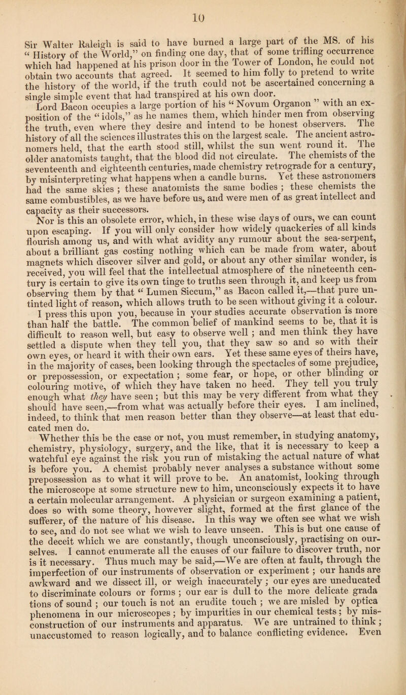 Sir Walter Raleigh is said to have burned a large part of the MS. of his “ History of the World,” on finding one day, that of some trifling occurrence which had happened at his prison door in the Tower of London, he could not obtain two accounts that agreed. It seemed to him folly to pretend to write the history of the world, if the truth could not be ascertained concerning a single simple event that had transpired at his own door. . Lord Bacon occupies a large portion of his “Novum Organon with an ex¬ position of the “ idols,” as he names them, which hinder men from observing the truth, even where they desire and intend to be honest observers. The history of all the sciences illustrates this on the largest scale. The ancient astro¬ nomers held, that the earth stood still, whilst the sun went round it. The older anatomists taught, that the blood did not circulate. The chemists of the seventeenth and eighteenth centuries, made chemistry retrograde for a century, by misinterpreting what happens when a candle burns. Yet these astionomeis had the same skies ; these anatomists the same bodies ; these chemists the same combustibles, as we have before us, and were men of as great intellect and capacity as their successors. Nor is this an obsolete error, which, in these wise days of ours, we can count upon escaping. If you will only consider how widely quackeries of all kinds flourish among us, and with what avidity any rumour about the sea-serpent, about a brilliant gas costing nothing which can be made from water, about magnets which discover silver and gold, or about any other similar wondei, is received, you will feel that the intellectual atmosphere of the nineteenth cen¬ tury is certain to give its own tinge to truths seen through it, and keep us from observing- them by that i( Lumen Siccum, as Bacon called it, that pure un¬ tinted light of reason, which allows truth to be seen without giving it a colour. I press this upon you, because in your studies accurate observation is more than half the battle. The common belief of mankind seems to be, that it is difficult to reason well, but easy to observe well ; and men think they have settled a dispute when they tell you, that they saw so and so with their own eyes, or heard it with their own ears. Tet these same eyes of theiis have, in the majority of cases, been looking through the spectacles of some piejudice, or prepossession, or expectation ; some fear, or hope, or other blinding or colouring motive, of which they have taken no heed. They tell you truly enough what they have seen; but this may be very different from what they should have seen,—from what was actually before their eyes. I am inclined, indeed, to think that men reason better than they observe—at least that edu¬ cated men do. Whether this be the case or not, you must remember, in studying anatomy, chemistry, physiology, surgery, and the like, that it is necessary to keep a watchful eye against the risk you run of mistaking the actual nature of what is before you. A chemist probably never analyses a substance without some prepossession as to what it will prove to be. An anatomist, looking through the microscope at some structure new to him, unconsciously expects it to have a certain molecular arrangement. A physician or surgeon examining a patient, does so with some theory, however slight, formed at the first glance of the sufferer, of the nature of his disease. In this wTay we often see what we wish to see, and do not see what we wish to leave unseen. This is but one cause of the deceit which we are constantly, though unconsciously, practising on our¬ selves. I cannot enumerate all the causes of our failure to discover truth, nor is it necessary. Thus much may be said,—We are often at fault, through the imperfection of our instruments of observation or experiment; our hands are awkward and we dissect ill, or weigh inaccurately; our eyes are uneducated to discriminate colours or forms ; our ear is dull to the more delicate grada tions of sound ; our touch is not an erudite touch ; we are misled by optica phenomena in our microscopes ; by impurities in our chemical tests ; by mis¬ construction of our instruments and apparatus. We are untrained to think , unaccustomed to reason logically, and to balance conflicting evidence. Even