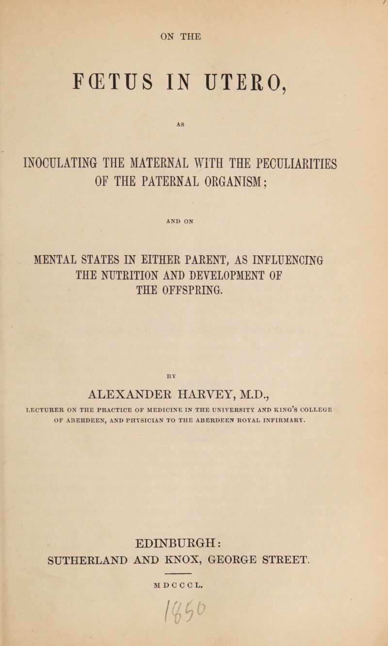 / ON THE FCETUS IN UTERO, INOCULATING THE MATERNAL WITH THE PECULIARITIES OF THE PATERNAL ORGANISM; AND ON MENTAL STATES IN EITHER PARENT, AS INFLUENCING THE NUTRITION AND DEVELOPMENT OF THE OFFSPRING. ALEXANDER HARVEY, M.D., LECTURER ON THE PRACTICE OF MEDICINE IN THE UNIVERSITY AND KING’S COLLEGE OF ABERDEEN, AND PHYSICIAN TO THE ABERDEEN ROYAL INFIRMARY. EDINBURGH: SUTHERLAND AND KNOX, GEORGE STREET. MDCCCL.