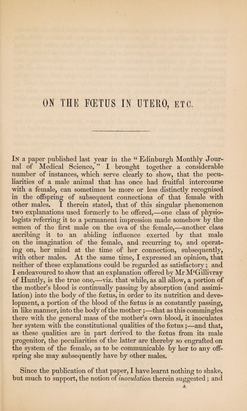 In a paper published last year in the u Edinburgh Monthly Jour¬ nal of Medical Science, ” I brought together a considerable number of instances, which serve clearly to show, that the pecu¬ liarities of a male animal that has once had fruitful intercourse with a female, can sometimes be more or less distinctly recognised in the offspring of subsequent connections of that female with other males. I therein stated, that of this singular phenomenon two explanations used formerly to be offered,—one class of physio¬ logists referring it to a permanent impression made somehow by the semen of the first male on the ova of the female,—another class ascribing it to an abiding influence exerted by that male on the imagination of the female, and recurring to, and operat¬ ing on, her mind at the time of her connection, subsequently, with other males. At the same time, I expressed an opinion, that neither of these explanations could be regarded as satisfactory; and I endeavoured to show that an explanation offered by Mr M‘Gillivray of Huntly, is the true one,—viz. that while, as all allow, a portion of the mother’s blood is continually passing by absorption (and assimi¬ lation) into the body of the foetus, in order to its nutrition and deve¬ lopment, a portion of the blood of the foetus is as constantly passing, in like manner, into the body of the mother ;—that as this commingles there with the general mass of the mother’s own blood, it inoculates her system with the constitutional qualities of the foetus ;—and that, as these qualities are in part derived to the foetus from its male progenitor, the peculiarities of the latter are thereby so engrafted on the system of the female, as to be communicable by her to any off¬ spring she may subsequently have by other males. Since the publication of that paper, I have learnt nothing to shake, but much to support, the notion of inoculation therein suggested; and