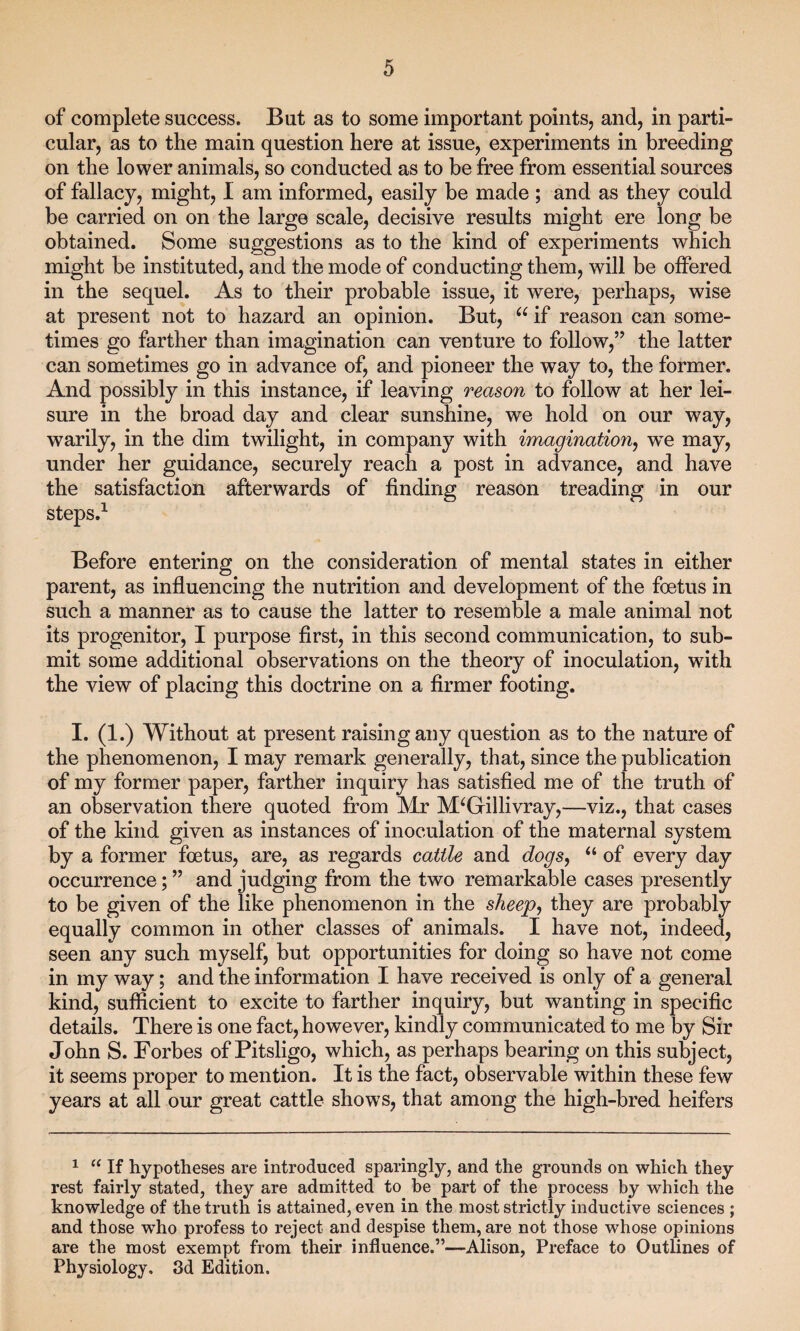 of complete success. But as to some important points, and, in parti¬ cular, as to the main question here at issue, experiments in breeding on the lower animals, so conducted as to be free from essential sources of fallacy, might, I am informed, easily be made ; and as they could be carried on on the large scale, decisive results might ere long be obtained. Some suggestions as to the kind of experiments which might be instituted, and the mode of conducting them, will be offered in the sequel. As to their probable issue, it were, perhaps, wise at present not to hazard an opinion. But, u if reason can some¬ times go farther than imagination can venture to follow,” the latter can sometimes go in advance of, and pioneer the way to, the former. And possibly in this instance, if leaving reason to follow at her lei¬ sure in the broad day and clear sunshine, we hold on our way, warily, in the dim twilight, in company with imagination., we may, under her guidance, securely reach a post in advance, and have the satisfaction afterwards of finding reason treading in our steps.1 Before entering on the consideration of mental states in either parent, as influencing the nutrition and development of the foetus in such a manner as to cause the latter to resemble a male animal not its progenitor, I purpose first, in this second communication, to sub¬ mit some additional observations on the theory of inoculation, with the view of placing this doctrine on a firmer footing. I. (1.) Without at present raising any question as to the nature of the phenomenon, I may remark generally, that, since the publication of my former paper, farther inquiry has satisfied me of the truth of an observation there quoted from Mr M‘Gillivray,—viz., that cases of the kind given as instances of inoculation of the maternal system by a former foetus, are, as regards cattle and dogs, “ of every day occurrence; ” and judging from the two remarkable cases presently to be given of the like phenomenon in the sheep, they are probably equally common in other classes of animals. I have not, indeed, seen any such myself, but opportunities for doing so have not come in my way; and the information I have received is only of a general kind, sufficient to excite to farther inquiry, but wanting in specific details. There is one fact, however, kindly communicated to me by Sir John S. Forbes of Pitsligo, which, as perhaps bearing on this subject, it seems proper to mention. It is the fact, observable within these few years at all our great cattle shows, that among the high-bred heifers 1 “ If hypotheses are introduced sparingly, and the grounds on which they rest fairly stated, they are admitted to be part of the process by which the knowledge of the truth is attained, even in the most strictly inductive sciences ; and those who profess to reject and despise them, are not those whose opinions are the most exempt from their influence.”—Alison, Preface to Outlines of Physiology, 3d Edition.