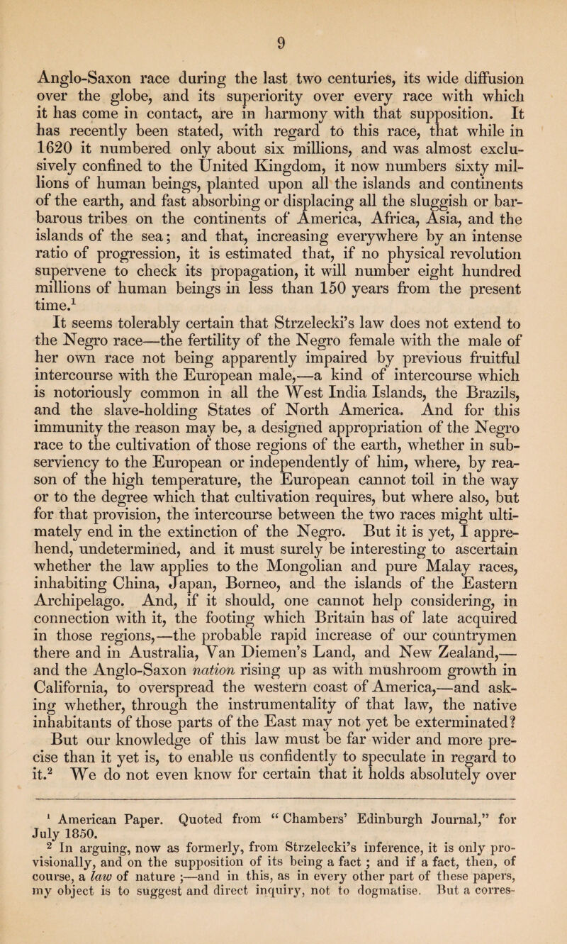 Anglo-Saxon race during the last two centuries, its wide diffusion over the globe, and its superiority over every race with which it has come in contact, are in harmony with that supposition. It has recently been stated, with regard to this race, that while in 1620 it numbered only about six millions, and was almost exclu¬ sively confined to the United Kingdom, it now numbers sixty mil¬ lions of human beings, planted upon all the islands and continents of the earth, and fast absorbing or displacing all the sluggish or bar¬ barous tribes on the continents of America, Africa, Asia, and the islands of the sea; and that, increasing everywhere by an intense ratio of progression, it is estimated that, if no physical revolution supervene to check its propagation, it will number eight hundred millions of human beings in less than 150 years from the present time.1 It seems tolerably certain that Strzelecki’s law does not extend to the Negro race—the fertility of the Negro female with the male of her own race not being apparently impaired by previous fruitful intercourse with the European male,—a kind of intercourse which is notoriously common in all the West India Islands, the Brazils, and the slave-holding States of North America. And for this immunity the reason may be, a designed appropriation of the Negro race to the cultivation of those regions of the earth, whether in sub¬ serviency to the European or independently of him, where, by rea¬ son of the high temperature, the European cannot toil in the way or to the degree which that cultivation requires, but where also, but for that provision, the intercourse between the two races might ulti¬ mately end in the extinction of the Negro. But it is yet, I appre¬ hend, undetermined, and it must surely be interesting to ascertain whether the law applies to the Mongolian and pure Malay races, inhabiting China, Japan, Borneo, and the islands of the Eastern Archipelago. And, if it should, one cannot help considering, in connection with it, the footing which Britain has of late acquired in those regions,—the probable rapid increase of our countrymen there and in Australia, Van Diemen’s Land, and New Zealand,—- and the Anglo-Saxon nation rising up as with mushroom growth in California, to overspread the western coast of America,—and ask¬ ing whether, through the instrumentality of that law, the native inhabitants of those parts of the East may not yet be exterminated? But our knowledge of this law must be far wider and more pre¬ cise than it yet is, to enable us confidently to speculate in regard to it.2 We do not even know for certain that it holds absolutely over 1 American Paper. Quoted from “ Chambers’ Edinburgh Journal,” for July 1850. 2 In arguing, now as formerly, from Strzelecki’s inference, it is only pro¬ visionally, and on the supposition of its being a fact; and if a fact, then, of course, a law of nature ;—and in this, as in every other part of these papers, my object is to suggest and direct inquiry, not to dogmatise. But a corres-