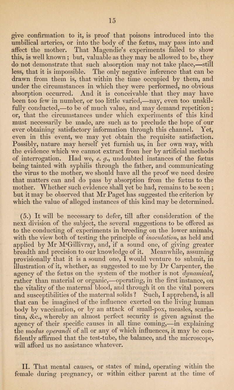 give confirmation to it, is proof that poisons introduced into the umbilical arteries, or into the body of the foetus, may pass into and affect the mother. That Magendie’s experiments failed to show this, is well known; but, valuable as they may be allowed to be, they do not demonstrate that such absorption may not take place,—still less, that it is impossible. The only negative inference that can be drawn from them is, that within the time occupied by them, and under the circumstances in which they were performed, no obvious absorption occurred. And it is conceivable that they may have been too few in number, or too little varied,—nay, even too unskil¬ fully conducted,—to be of much value, and may demand repetition; or, that the circumstances under which experiments of this kind must necessarily be made, are such as to preclude the hope of our ever obtaining satisfactory information through this channel. Yet, even in this event, Ave may yet obtain the requisite satisfaction. Possibly, nature may herself yet furnish us, in her own way, with the evidence which we cannot extract from her by artificial methods of interrogation. Had we, e. g,, undoubted instances of the foetus being tainted with syphilis through the father, and communicating the virus to the mother, we should have all the proof we need desire that matters can and do pass by absorption from the foetus to the mother. Whether such evidence shall yet be had, remains to be seen ; but it may be observed that Mr Paget has suggested the criterion by which the value of alleged instances of this kind may be determined. (5.) It will be necessary to defer, till after consideration of the next division of the subject, the several suggestions to be offered as to the conducting of experiments in breeding on the lower animals, with the view both of testing the principle of inoculation, as held and applied by Mr M‘Gillivray, and, if a sound one, of giving greater breadth and precision to our knowledge of it. Meanwhile, assuming provisionally that it is a sound one, I would venture to submit, in illustration of it, whether, as suggested to me by Dr Carpenter, the agency of the foetus on the system of the mother is not dynamical, rather than material or organic,—operating, in the first instance, on the vitality of the maternal blood, and through it on the vital powers and susceptibilities of the maternal solids ? Such, I apprehend, is all that can be imagined of the influence exerted on the living human body by vaccination, or by an attack of small-pox, measles, scarla¬ tina, &c., whereby an almost perfect security is given against the agency of their specific causes in all time coming,—in explaining the modus operandi of all or any of which influences, it may be con¬ fidently affirmed that the test-tube, the balance, and the microscope, will afford us no assistance whatever. II. That mental causes, or states of mind, operating within the female during pregnancy, or within either parent at the time of