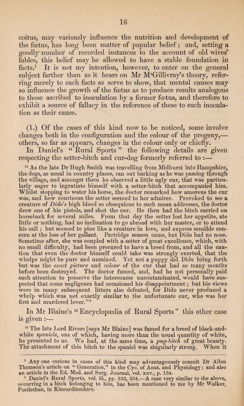 coitus, may variously influence the nutrition and development of the foetus, has long been matter of popular belief; and, setting a goodly number of recorded instances to the account of old wives’ fables, this belief may be allowed to have a stable foundation in facts.1 It is not my intention, however, to enter on the general subject farther than as it bears on Mr M‘Gillivray’s theory, refer¬ ring merely to such facts as serve to show, that mental causes may so influence the growth of the foetus as to produce results analogous to those ascribed to inoculation by a former foetus, and therefore to exhibit a source of fallacy in the reference of these to such inocula¬ tion as their cause. (1.) Of the cases of this kind now to be noticed, some involve changes both in the configuration and the colour of the progeny,— others, so far as appears, changes in the colour only or chiefly. In Daniel’s u Rural Sports ” the following details are given respecting the setter-bitch and cur-dog formerly referred to :— “ As the late Dr Hugh Smith was travelling from Midhurst into Hampshire, the dogs, as usual in country places, ran out barking as he was passing through the village, and amongst them he observed a little ugly cur, that was particu¬ larly eager to ingratiate himself with a setter-bitch that accompanied him. Whilst stopping to water his horse, the doctor remarked how amorous the cur was, and how courteous the setter seemed to her admirer. Provoked to see a creature of Dido’s high blood so obsequious to such mean addresses, the doctor drew one of his pistols, and shot the cur. He then had the bitch carried on horseback for several miles. From that day the setter lost her appetite, ate little or nothing, had no inclination to go abroad with her master, or to attend his call ; but seemed to pine like a creature in love, and express sensible con¬ cern at the loss of her gallant. Partridge season came, but Dido had no nose. Sometime after, she was coupled with a setter of great excellence, which, with no small difficulty, had been procured to have a breed from, and all the cau¬ tion that even the doctor himself could take was strongly exerted, that the whelps might he pure and unmixed. Yet not a puppy did Dido bring forth but was the exact picture and colour of the cur that had so many months before been destroyed. The doctor fumed, and, had he not personally paid such attention to preserve the intercourse uncontaminated, would have sus¬ pected that some negligence had occasioned his disappointment; but his views were in many subsequent litters also defeated, for Dido never produced a whelp which was not exactly similar to the unfortunate cur, who was her first and murdered lover.”2 In Mr Blaine’s u Encyclopaedia of Rural Sports ” this other case is given :— u The late Lord Rivers [says Mr Blaine] was famed for a breed of black-and- white spaniels, one of which, having more than the usual quantity of white, he presented to us. We had, at the same time, a pug-bitch of great beauty. The attachment of this bitch to the spaniel was singularly strong. When it 1 Any one curious in cases of this kind may advantageously consult Dr Allen Thomson’s article on “ Generation,” in the Cyc. of Anat. and Physiology; and also an article in the Ed. Med. and Surg. Journal, vol. xxv., p. 134. 2 Daniel’s Rural Sports, vol. iii., pp. 333, 334.—A case very similar to the above, occurring in a bitch belonging to him, has been mentioned to me by Mr Walker, Portlethen, in Kincardineshire.