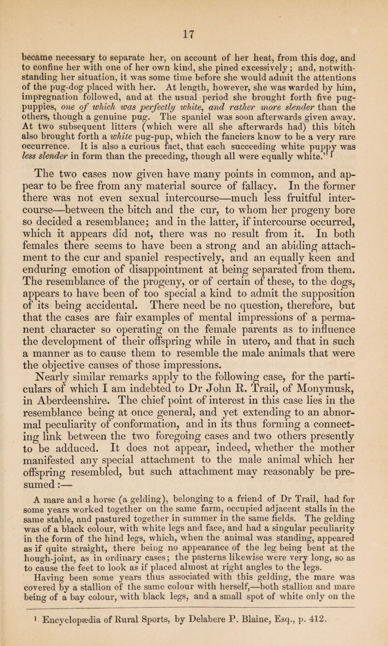 became necessary to separate her, on account of her heat, from this dog, and to confine her with one of her own kind, she pined excessively; and, notwith¬ standing her situation, it was some time before she would admit the attentions of the pug-dog placed with her. At length, however, she was warded by him, impregnation followed, and at the usual period she brought forth five pug- puppies, one of which was perfectly white, and rather more slender than the others, though a genuine pug. The spaniel was soon afterwards given away. At two subsequent litters (which were all she afterwards had) this bitch also brought forth a white pug-pup, which the fanciers know to be a very rare occurrence. It is also a curious fact, that each succeeding white puppy was less slender in form than the preceding, though all were equally white.” 1 The two cases now given have many points in common, and ap¬ pear to be free from any material source of fallacy. In the former there was not even sexual intercourse—much less fruitful inter¬ course—between the bitch and the cur, to whom her progeny bore so decided a resemblance; and in the latter, if intercourse occurred, which it appears did not, there was no result from it. In both females there seems to have been a strong and an abiding attach¬ ment to the cur and spaniel respectively, and an equally keen and enduring emotion of disappointment at being separated from them. The resemblance of the progeny, or of certain of these, to the dogs, appears to have been of too special a kind to admit the supposition of its being accidental. There need be no question, therefore, but that the cases are fair examples of mental impressions of a perma¬ nent character so operating on the female parents as to influence the development of their offspring while in utero, and that in such a manner as to cause them to resemble the male animals that were the objective causes of those impressions. Nearly similar remarks apply to the following case, for the parti¬ culars of which I am indebted to Dr John R. Trail, of Monymusk, in Aberdeenshire. The chief point of interest in this case lies in the resemblance being at once general, and yet extending to an abnor¬ mal peculiarity of conformation, and in its thus forming a connect¬ ing link between the two foregoing cases and two others presently to be adduced. It does not appear, indeed, whether the mother manifested any special attachment to the male animal which her offspring resembled, but such attachment may reasonably be pre¬ sumed :— A mare and a horse (a gelding), belonging to a friend of Dr Trail, had for some years worked together on the same farm, occupied adjacent stalls in the same stable, and pastured together in summer in the same fields. The gelding was of a black colour, with white legs and face, and had a singular peculiarity in the form of the hind legs, which, when the animal was standing, appeared as if quite straight, there being no appearance of the leg being bent at the hough-joint, as in ordinary cases; the pasterns likewise were very long, so as to cause the feet to look as if placed almost at right angles to the legs. Having been some years thus associated with this gelding, the mare was covered by a stallion of the same colour with herself,—both stallion and mare being of a bay colour, with black legs, and a small spot of white only on the 1 Encyclopaedia of Rural Sports, by Delabere P. Blaine, Esq., p. 412.