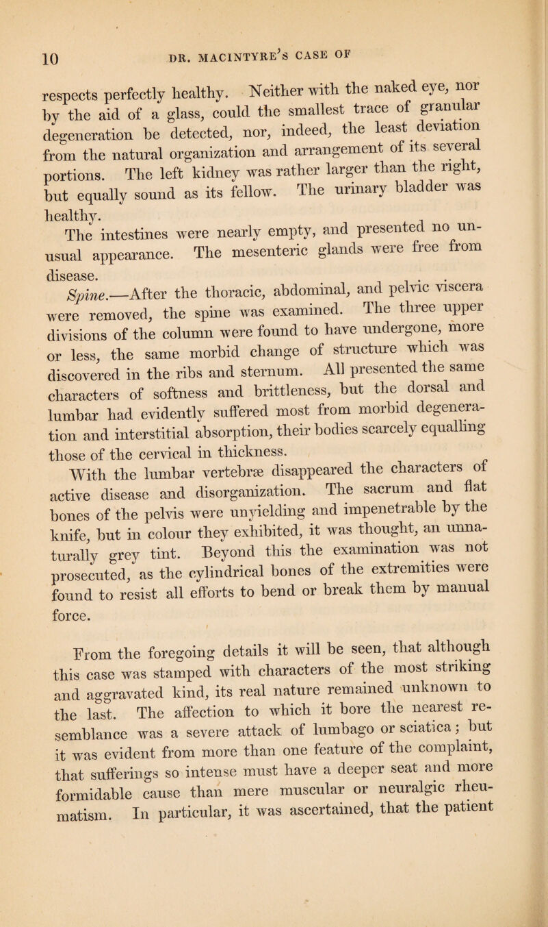 respects perfectly healthy. Neither with the naked eye, nor by the aid of a glass, could the smallest trace of granular degeneration be detected, nor, indeed, the least. devia ion from the natural organization and arrangement of its oevera portions. The left kidney was rather larger than the right, but equally sound as its fellow. The urinary bladder was healthy. The intestines were nearly empty, and presented no un¬ usual appearance. The mesenteric glands were free from dlS6£lS6 Spine._After the thoracic, abdominal, and pelvic viscera were removed, the spine was examined. The three upper divisions of the column were found to have undergone, more or less, the same morbid change of structure which was discovered in the ribs and sternum. All presented the same characters of softness and brittleness, but the dorsal and lumbar had evidently suffered most from morbid degenera¬ tion and interstitial absorption, tlieir bodies scarcely equalling those of the cervical in thickness. With the lumbar vertebrse disappeared the characters of active disease and disorganization. The sacrum and flat bones of the pelvis were unyielding and impenetrable by the knife, but in colour they exhibited, it was thought, an unna¬ turally grey tint. Beyond this the examination was not prosecuted, as the cylindrical bones of the extremities were found to resist all efforts to bend or break them by manual force. From the foregoing details it will be seen, that although this case was stamped with characters of the most striking and aggravated kind, its real nature remained unknown to the last. The affection to which it bore the nearest re¬ semblance was a severe attack of lumbago or sciatica; but it was evident from more than one feature of the complaint, that sufferings so intense must have a deeper seat and more formidable cause than mere muscular or neuralgic rheu¬ matism. In particular, it was ascertained, that the patient