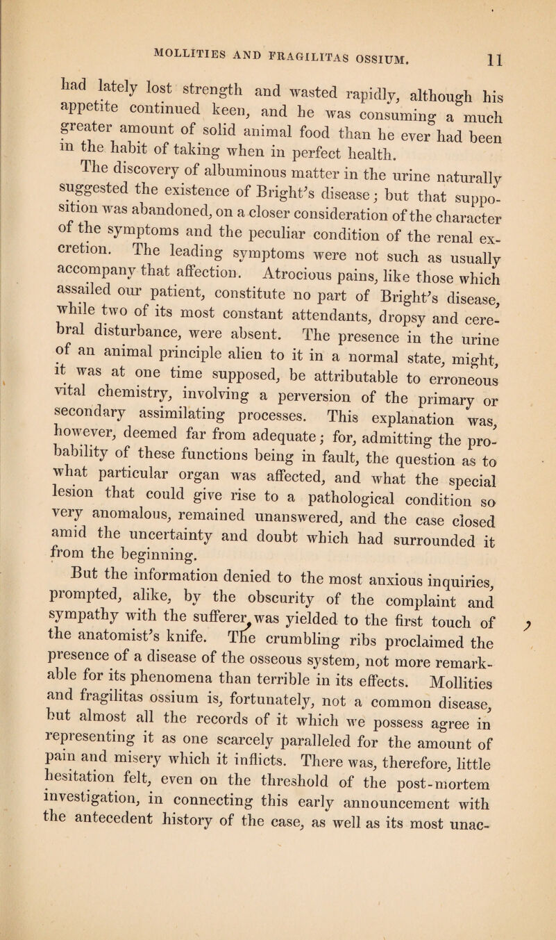 ad lately lost strength and wasted rapidly, although his appetite continued keen, and he was consuming a much greater amount of solid animal food than he ever had been in the habit of taking when in perfect health. The discovery of albuminous matter in the urine naturally suggested the existence of Bright’s disease; but that suppo¬ sition was abandoned, on a closer consideration of the character oi the symptoms and the peculiar condition of the renal ex¬ cretion. The leading symptoms were not such as usually accompany that affection. Atrocious pains, like those which assailed our patient, constitute no part of Bright’s disease, while two of its most constant attendants, dropsy and cere¬ bral disturbance, were absent. The presence in the urine of an animal principle alien to it in a norma] state, might, it was at one time supposed, be attributable to erroneous vital chemistry, involving a perversion of the primary or secondary assimilating processes. This explanation was however, deemed far from adequate; for, admitting the pro¬ bability of these functions being in fault, the question as to what particular organ was affected, and what the special lesion that could give rise to a pathological condition so very anomalous, remained unanswered, and the case closed amid the uncertainty and doubt which had surrounded it from the beginning. But the information denied to the most anxious inquiries, prompted, alike, by the obscurity of the complaint and sympathy with the sufferer was yielded to the first touch of the anatomist's knife. The crumbling ribs proclaimed the presence of a disease of the osseous system, not more remark¬ able for its phenomena than terrible in its effects. Mollities and fragilitas ossium is, fortunately, not a common disease, but almost all the records of it which we possess agree in representing it as one scarcely paralleled for the amount of pam and misery which it inflicts. There was, therefore, little hesitation felt, even on the threshold of the post-mortem investigation, in connecting this early announcement with the antecedent history of the case, as well as its most unac-