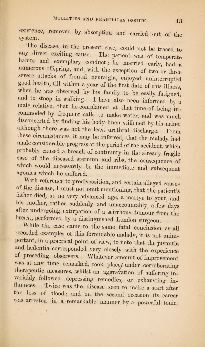 existence, removed by absorption and carried out of the system. The disease, m the present case, could not be traced to any direct exciting cause. The patient was of temperate Habits and exemplary conduct; he married early, had a numerous offspring, and, with the exception of two or three severe attacks of frontal neuralgia, enjoyed uninterrupted good health, till within a year of the first date of this illness when he was observed by his family to be easily fatigued^ and to stoop m walking. I have also been informed by a male relative, that he complained at that time of being in¬ commoded by frequent calls to make water, and was much disconcerted by finding his body-linen stiffened by his urine, although there was not the least urethral discharge. From these circumstances it may be inferred, that the malady had made considerable progress at the period of the accident, which probably caused a breach of continuity in the already fragile case of the diseased sternum and ribs, the consequence of which would necessarily be the immediate and subsequent agonies which he suffered. With reference to predisposition, and certain alleged causes of the disease, I must not omit mentioning, that the patient's father died, at no very advanced age, a martyr to gout, and his mother, rather suddenly and unaccountably, a few days after undergoing extirpation of a scirrhous tumour from the breast, performed by a distinguished London surgeon. While the case came to the same fatal conclusion as all recorded examples of this formidable malady, it is not unim¬ portant, in a practical point of view, to note that the juvantia and lsedentia corresponded very closely with the experience of preceding observers. Whatever amount of improvement was at any time remarked, took place/ under corroborating therapeutic measures, whilst an aggravation of suffering in¬ variably followed depressing remedies, or exhausting in¬ fluences. Twice was the disease seen to make a start after the loss of blood; and on the second occasion its career was arrested in a remarkable manner by a powerful tonic.