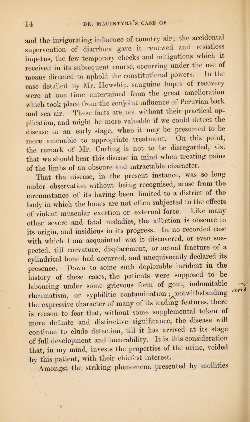 and the invigorating influence of country air; the accidental supervention of diarrhcea gave it renewed and resistless impetus, the few temporary checks and mitigations which it received in its subsequent course, occurring under the use of means directed to uphold the constitutional powers. In the case detailed by Mr. Howship, sanguine hopes of recovery were at one time entertained from the great amelioiacion which took place from the conjoint influence of Peruvian bark and sea air. These facts are not without their practical ap¬ plication, and might be more valuable if we could detect the disease in an early stage, when it may be presumed to be more amenable to appropriate treatment. On this point, the remark of Mr. Curling is not to be disregarded, viz. that we should bear this disease in mind when treating pains of the limbs of an obscure and intractable character. That the disease, in the present instance, was so long under observation without being recognised, arose from the circumstance of its having been limited to a distiict of the body in which the bones are not often subjected to the effects of violent muscular exertion or external force. Like many other severe and fatal maladies, the affection is obscuie in its origin, and insidious in its progress. In no recorded case with which I am acquainted was it discovered, or even sus¬ pected, till curvature, displacement, or actual fracture of a cylindrical bone had occurred, and unequivocally declared its presence. Down to some such deplorable incident in the history of these cases, the patients were supposed to be labouring under some grievous form of gout, indomitable ^ rheumatism, or syphilitic contamination ^notwithstanding the expressive character of many of its leading features, there is reason to fear that, without some supplemental token of more definite and distinctive significance, the disease will continue to elude detection, till it has arrived at its stage of full development and incurability. It is this consideration that, in my mind, invests the properties of the urine, voided by this patient, with their chiefest interest. Amongst the striking phenomena presented by mollities