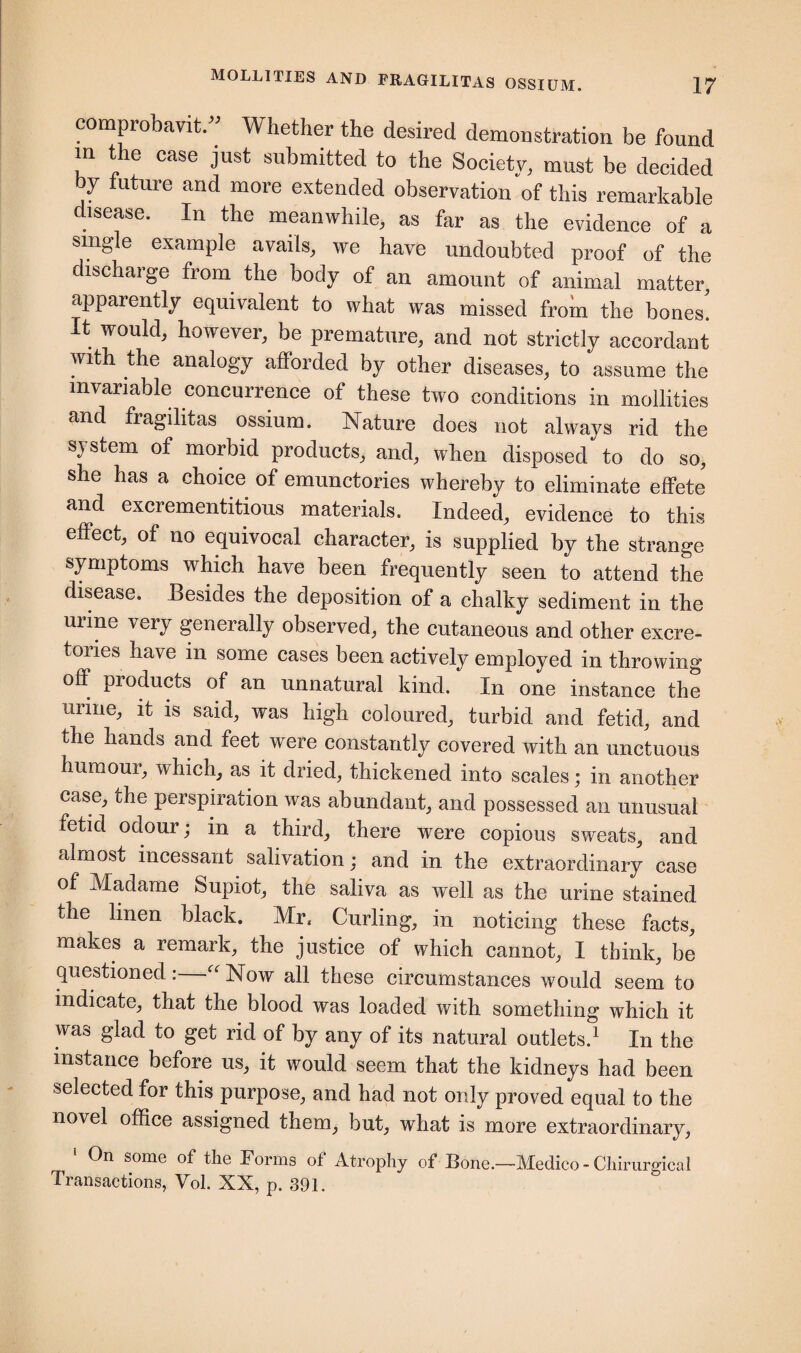 comprobavit.” Whether the desired demoDstration be found in the case just submitted to the Society, must be decided by future and more extended observation of this remarkable disease. In the meanwhile, as far as the evidence of a single example avails, we have undoubted proof of the discharge from the body of an amount of animal matter, apparently equivalent to what was missed from the bones! It would, however, be premature, and not strictly accordant with the analogy afforded by other diseases, to assume the invariable concurrence of these two conditions in mollifies and fragilitas ossium. Nature does not always rid the sj stem of morbid products, and, when disposed to do so, she has a choice of emunctories whereby to eliminate effete and excrementitious materials. Indeed, evidence to this effect, of no equivocal character, is supplied by the strange symptoms which have been frequently seen to attend the disease. Besides the deposition of a chalky sediment in the urine very generally observed, the cutaneous and other excre- tories have in some cases been actively employed in throwing off products of an unnatural kind. In one instance the urine, it is said, was high coloured, turbid and fetid, and the hands and feet were constantly covered with an unctuous humour, which, as it dried, thickened into scales; in another case, the perspiration was abundant, and possessed an unusual fetid odour; in a third, there were copious sweats, and almost incessant salivation; and in the extraordinary case of Madame Supiot, the saliva as well as the urine stained the linen black. Mr, Curling, in noticing these facts, makes a remark, the justice of which cannot, I think, be questioned: “Now all these circumstances would seem to indicate, that the blood was loaded with something which it was glad to get rid of by any of its natural outlets.1 In the instance before us, it would seem that the kidneys had been selected for this purpose, and had not only proved equal to the novel office assigned them, but, what is more extraordinary, 1 On some of the Forms of Atrophy of Bone.—Medico - Chirurgical Transactions, Vol. XX, p. 391.