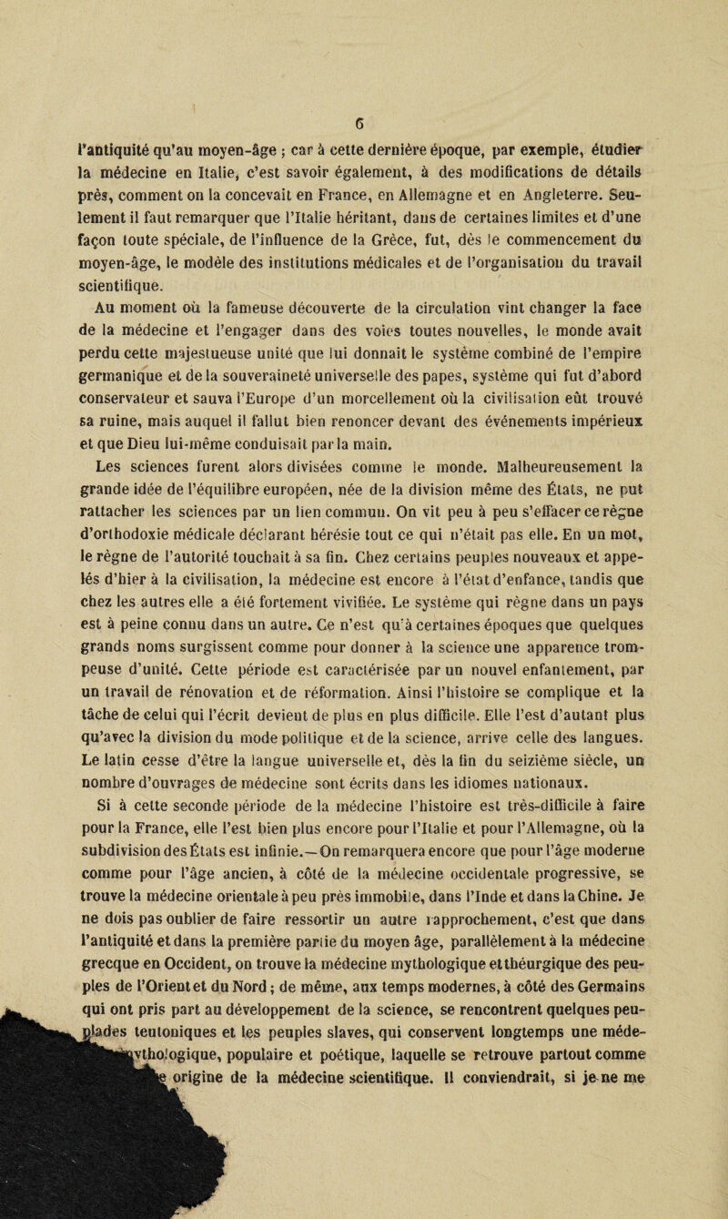 l'antiquité qu’au moyen-âge ; car à cette dernière époque, par exemple, étudier la médecine en Italie, c’est savoir également, à des modifications de détails près, comment on la concevait en France, en Allemagne et en Angleterre. Seu¬ lement il faut remarquer que l’Italie héritant, dans de certaines limites et d’une façon toute spéciale, de l’influence de la Grèce, fut, dès le commencement du moyen-âge, le modèle des institutions médicales et de l’organisation du travail scientifique. Au moment où la fameuse découverte de la circulation vint changer la face de la médecine et l’engager dans des voies toutes nouvelles, le monde avait perdu cette majestueuse unité que lui donnait le système combiné de l’empire germanique et delà souveraineté universelle des papes, système qui fut d’abord conservateur et sauva l’Europe d’un morcellement où la civilisation eût trouvé sa ruine, mais auquel il fallut bien renoncer devant des événements impérieux et que Dieu lui-même conduisait par la main. Les sciences furent alors divisées comme le inonde. Malheureusement la grande idée de l’équilibre européen, née de la division même des États, ne put rattacher les sciences par un lien commun. On vit peu à peu s’elFac^r ce règne d’orthodoxie médicale déclarant hérésie tout ce qui n’était pas elle. En un mot, le règne de l’autorité touchait à sa fin. Chez certains peuples nouveaux et appe¬ lés d’hier à la civilisation, la médecine est encore à l’état d’enfance, tandis que chez les autres elle a été fortement vivifiée. Le système qui règne dans un pays est à peine connu dans un autre. Ce n’est qu’à certaines époques que quelques grands noms surgissent comme pour donner à la science une apparence trom¬ peuse d’unité. Cette période est caractérisée par un nouvel enfantement, par un travail de rénovation et de information. Ainsi l’histoire se complique et la tâche de celui qui l’écrit devient de plus en plus difficile. Elle l’est d’autant plus qu’avec la division du mode politique et. delà science, arrive celle des langues. Le latin cesse d’être la langue universelle et, dès la fin du seizième siècle, un nombre d’ouvrages de médecine sont écrits dans les idiomes nationaux. Si à cette seconde période de la médecine l’histoire est très-difficile à faire pour la France, elle l’est bien plus encore pour l’Italie et pour l’Allemagne, où la subdivision des États est infinie.—On remarquera encore que pour l’âge moderne comme pour l’âge ancien, à côté de la médecine occidentale progressive, se trouve la médecine orientale à peu près immobile, dans l’Inde et dans la Chine. Je ne dois pas oublier de faire ressortir un autre rapprochement, c’est que dans l’antiquité et dans la première pariie du moyen âge, parallèlement à la médecine grecque en Occident, on trouve la médecine mythologique et théurgique des peu¬ ples de l’Orient et du Nord ; de même, aux temps modernes, à côté des Germains qui ont pris part au développement de la science, se rencontrent quelques peu- teuloniques et les peuples slaves, qui conservent longtemps une méde- jvthoiogique, populaire et poétique, laquelle se retrouve partout comme origine de la médecine scientifique. Il conviendrait, si j&ne me