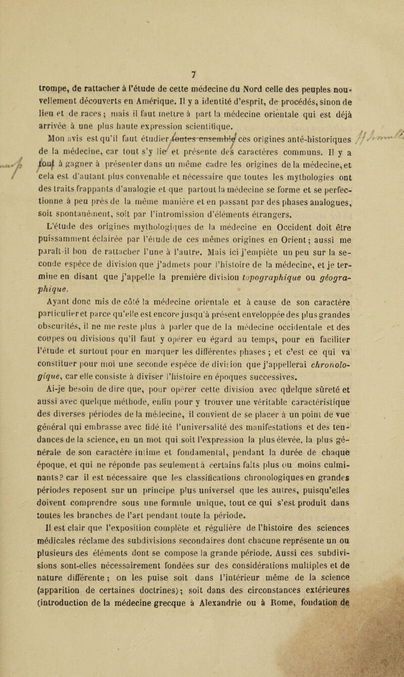 trompe, de rattacher à l’étude de cette médecine du Nord celle des peuples nou¬ vellement découverts en Amérique. Il y a identité d’esprit, de procédés, sinon de lieu et de races; mais il faut mettre à part la médecine orientale qui est déjà arrivée à une plus haute expression scientifique. Mon avis est qu'il faut étudier^Wtt^errsetnbîe ces origines anté-historiques de la médecine, car tout s’y lie et présente des caractères communs. Il y a Jtou f. à gagner à présenter dans un même cadre les origines delà médecine, et cela est d’autant plus convenable et nécessaire que toutes les mythologies ont des traits frappants d’analogie et que partout la médecine se forme et se perfec¬ tionne à peu près de la même manière et en passant par des phases analogues, soit spontanément, soit par l’intromission d’éléments étrangers. L’étude des origines mythologiques de la médecine en Occident doit être puissamment éclairée par l’éiude de ces mêmes origines en Orient; aussi me paraît-il bon de rattacher l’une à l’autre. Mais ici j’empiète un peu sur la se¬ conde espèce de division que j’admets pour l’histoire de la médecine, et je ter¬ mine en disant que j’appelle la première division topographique ou géogra¬ phique. Ayant donc mis de côté la médecine orientale et à cause de son caractère pari icuiier et parce qu’elle est encore jusqu'à présent enveloppéedes plusgrandes obscurités, il ne me reste plus à parler que de la médecine occidentale et des coupes ou divisions qu’il faut y opérer eu égard au temps, pour en faciliter l’étude et surtout pour en marquer les différentes phases; et c’est ce qui va constituer pour moi une seconde espèce de division que j’appellerai chronolo¬ gique, car elle consiste à diviser l’histoire en époques successives. Ai-je besoin de dire que, pour opérer cette division avec qdelque sûreté et aussi avec quelque méthode, enfin pour y trouver une véritable caractéristique des diverses périodes de la médecine, il convient de se placer à un point de vue général qui embrasse avec tidé ité l’universalité des manifestations et des ten¬ dances de la science, en un mot qui soit l’expression la plus élevée, la plus gé¬ nérale de son caractère intime et fondamental, pendant la durée de chaque époque, et qui ne réponde pas seulement à certains faits plus ou moins culmi¬ nants? car il est nécessaire que les classifications chronologiques en grandes périodes reposent sur un principe plus universel que les autres, puisqu’elles doivent comprendre sous une formule unique, tout ce qui s’est produit dans toutes les branches de l’art pendant toute la période. II est clair que l’exposition complète et régulière de l’histoire des sciences médicales réclame des subdivisions secondaires dont chacune représente un ou plusieurs des éléments dont se compose la grande période. Aussi ces subdivi¬ sions sont-elles nécessairement fondées sur des considérations multiples et de nature différente ; on les puise soit dans l’intérieur même de la science (apparition de certaines doctrines); soit dans des circonstances extérieures (introduction de la médecine grecque à Alexandrie ou à Rome, fondation de