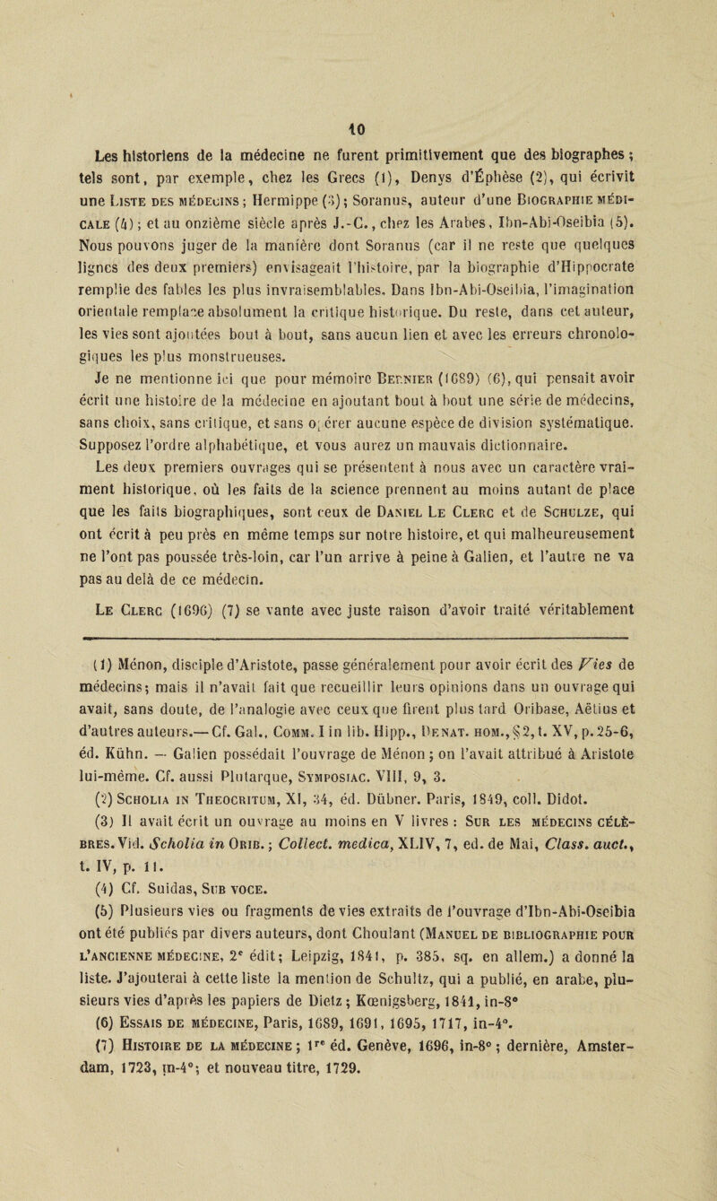 10 Les historiens de la médecine ne furent primitivement que des biographes ; tels sont, par exemple, chez les Grecs (i), Denys d’Éphèse (2), qui écrivit une Liste des médecins; Hermippe (■>); Soranus, auteur d’une Biographie médi¬ cale (4) ; et au onzième siècle après J.-G. .chez les Arabes, Ibn-Abi-Oseibia (5). Nous pouvons juger de la manière dont Soranus (car il ne reste que quelques lignes des deux premiers) envisageait l’histoire, par la biographie d’Hippocrate remplie des fables les plus invraisemblables. Dans ibn-Abi-Oseibia, l’imagination orientale remplace absolument la critique historique. Du reste, dans cet auteur, les vies sont ajoutées bout à bout, sans aucun lien et avec les erreurs chronoio- giques les plus monstrueuses. Je ne mentionne ici que pour mémoire Dernier (IG89) (6), qui pensait avoir écrit une histoire de la médecine en ajoutant bout à bout une série de médecins, sans choix, sans critique, et sans opérer aucune espèce de division systématique. Supposez l’ordre alphabétique, et vous aurez un mauvais dictionnaire. Les deux premiers ouvrages qui se présentent à nous avec un caractère vrai¬ ment historique, où les faits de la science prennent au moins autant de place que les faits biographiques, sont ceux de Daniel Le Clerc et de Schulze, qui ont écrit à peu près en même temps sur notre histoire, et qui malheureusement ne l’ont, pas poussée très-loin, car l’un arrive à peine à Galien, et l’autre ne va pas au delà de ce médecin. Le Clerc (IG9G) (7) se vante avec juste raison d’avoir traité véritablement (1) Ménon, disciple d’Aristote, passe généralement pour avoir écrit des Vies de médecins-, mais il n’avait fait que recueillir leurs opinions dans un ouvrage qui avait, sans doute, de l’analogie avec ceux que firent plus tard Oribase, Aëtius et d’autres auteurs.— Cf. Gai., Comm. I in lib. Hipp., Denat. hom.,§2, t. XV, p. 25-6, éd. Kühn. — Galien possédait l’ouvrage de Ménon ; on l’avait attribué à Aristote lui-mème. Cf. aussi Plutarque, Symposiac. VIH, 9, 3. (2) Scholia in Theocritum, XI, 34, éd. Dübner. Paris, 1849, coll. Didot. (3) H avait écrit un ouvrage au moins en V livres: Sur les médecins célè¬ bres. Vid. Scholia in Orib. ; Collect. medica, XL1V, 7, ed. de Mai, Class. auct.y t. IV, p. il. (4) Cf. Suidas, Sub voce. (5) Plusieurs vies ou fragments déviés extraits de l’ouvrage d’Ibn-Abi*Oseibia ont été publiés par divers auteurs, dont Choulant (Manuel de bibliographie pour l’ancienne médecine, 2e édit; Leipzig, 1841, p. 385, sq. en allem.) a donné la liste. J’ajouterai à cette liste la mention de Schultz, qui a publié, en arabe, plu¬ sieurs vies d’après les papiers de Dielz ; Kœnigsberg, 1841, in-8° (6) Essais de médecine, Paris, 1G89, 1691, 1695, 1717, in-4°. (7) Histoire de la médecine; lrC éd. Genève, 1696, in-8° ; dernière, Amster¬ dam, 1723, m-4°; et nouveau titre, 1729.