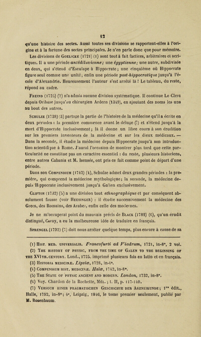 qu’une histoire des sectes. Aussi toutes ses divisions se rapportent-elles à l'ori¬ gine et à la fortune des sectes principales. Je n’en parle donc que pour mémoire. Les divisions de Goelicke (1721) (l) sont tout à fait factices, arbitraires et acri- tiques. Il a une période antédiluvienne ; une égyptienne ; une autre, subdivisée en deux, qui s’étend d’Esculape à Hippocrate; une cinquième où Hippocrate figure seul comme une unité; enfin une période post-hippocratique jusqu’à l’é¬ cole d’Alexandrie. Heureusement l’auteur s’est arrêté là l Le tableau, du reste, répond au cadre. Freïnd (1725) (2) n’a admis aucune division systématique. Il continue Le Clerc depuis Oribase jusqu’au chirurgien Ardern (1349), en ajoutant des noms les uns au bout des autres. Schulze (1738) (3) partage la partie de l’histoire de la médecine qu’il a écrite en deux périodes : la première commence avant le déluge (!) et s’étend jusqu’à la mort d’Hippocrate inclusivement; là il donne un libre cours à son érudition sur les premiers inventeurs de la médecine et sur les dieux médicaux. — Dans la seconde, il étudie la médecine depuis Hippocrate jusqu’à son introduc¬ tion scientifique à Rome. J’aurai l’occasion de montrer plus tard que cette par¬ ticularité ne constitue pas un caractère essentiel : du reste, plusieurs historiens, entre autres Cabanis et M. Isensée, ont pris ce fait comme point de départ d’une période. Dans son Compendium (1742) (4), Schulze admet deux grandes périodes : la pre¬ mière, qui comprend la médecine mythologique; la seconde, la médecine de¬ puis Hippocrate inclusivement jusqu’à Galien exclusivement. Clifton (1732) (5) a une division tout ethnographique et par conséquent ab¬ solument fausse (voir Heusinger) : il étudie successivement la médecine des Grecs, des Romains, des Arabes, enfin celle des modernes. Je ne m’occuperai point du mauvais précis de Black (1782) (6), qu’un érudit distingué, Coray, a eu la malheureuse idée de traduire en français. Sprengel (1792) (7) doit nous arrêter quelque temps, plus encore à cause de sa (1) Hist. med. universalis. Francofurti ad Viadrum, 1721, in-8°, 2 vol. (2) The history of physic, from the time of Galen to the beginning of the XVIth.century. Lond., 1725, imprimé plusieurs fois en latin et en français. (3) Historia medicinæ. Lipsiœ, 1728, in-4°. (4) Compendium hist. medicinæ. Halœ, 1742, in-8°. (5) The State of physic ancient and modern. London, 1732, in-8°. (G) Voy. Chardon de la Rochette, Mél. ; t. II, p. 117-140. (7) Versuch einer pragmatischen Geschichte der Arzneikunde; lr* édit.. Halle, 1792, in-8°; 4e, Leipzig, 1846, le tome premier seulement, publié par M. Rosenbaum.