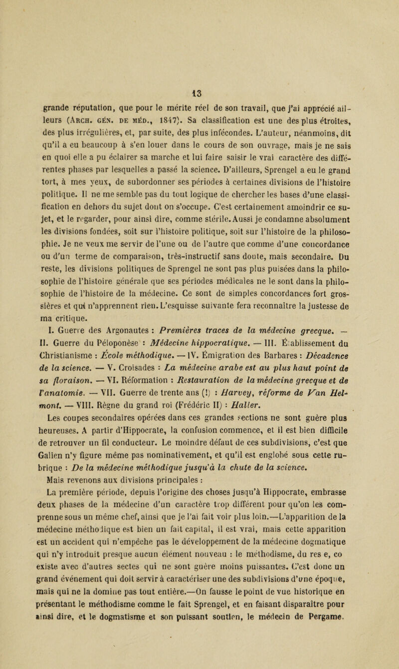 grande réputation, que pour le mérite réel de son travail, que j’ai apprécié ail¬ leurs (Arch. gén. de méd., 1847). Sa classification est une des plus étroites, des plus irrégulières, et, par suite, des plus infécondes. L’auteur, néanmoins, dit qu’il a eu beaucoup à s’en louer dans le cours de son ouvrage, mais je ne sais en quoi elle a pu éclairer sa marche et lui faire saisir le vrai caractère des diffé¬ rentes phases par lesquelles a passé la science. D’ailleurs, Sprengel a eu le grand tort, à mes yeux, de subordonner ses périodes à certaines divisions de l’histoire politique. Il ne me semble pas du tout logique de chercher les bases d’une classi¬ fication en dehors du sujet dont on s’occupe. C’est certainement amoindrir ce su¬ jet, et le regarder, pour ainsi dire, comme stérile. Aussi je condamne absolument les divisions fondées, soit sur l’histoire politique, soit sur l’histoire de la philoso¬ phie. Je ne veux me servir de l’une ou de l’autre que comme d’une concordance ou d'un terme de comparaison, très-instructif sans doute, mais secondaire. Du reste, les divisions politiques de Sprengel ne sont pas plus puisées dans la philo¬ sophie de l’histoire générale que ses périodes médicales ne le sont dans la philo¬ sophie de l’histoire de la médecine. Ce sont de simples concordances fort gros¬ sières et qm n’apprennent rien. L’esquisse suivante fera reconnaître la justesse de ma critique. I. Guerre des Argonautes : Premières traces de la médecine grecque. — II. Guerre du Péloponèse : Médecine hippocratique. — III. É:ablissement du Christianisme : École méthodique. — IV. Émigration des Barbares : Décadence de la science. — V. Croisades : La médecine arabe est au plus haut point de sa floraison. — VI. Réformation : Restauration de la médecine grecque et de l'anatomie. — VII. Guerre de trente ans (!) : Harvey, réforme de Van Hel- mont. — VIII. Règne du grand roi (Frédéric II) : Haller. Les coupes secondaires opérées dans ces grandes sections ne sont guère plus heureuses. A partir d’Hippocrate, la confusion commence, et il est bien difficile de retrouver un fil conducteur. Le moindre défaut de ces subdivisions, c’est que Galien n’y figure même pas nominativement, et qu’il est englobé sous cette ru¬ brique : De la médecine méthodique jusqu'à la chute de la science. Mais revenons aux divisions principales : La première période, depuis l’origine des choses jusqu’à Hippocrate, embrasse deux phases de la médecine d’un caractère trop différent pour qu’on les com¬ prenne sous un même chef, ainsi que je l’ai fait voir plus loin.—L’apparition de la médecine méthodique est bien un fait capital, il est vrai, mais cette apparition est un accident qui n’empêche pas le développement de la médecine dogmatique qui n’y introduit presque aucun élément nouveau : le méthodisme, du res e, co existe avec d’autres sectes qui ne sont guère moins puissantes. G’est donc un grand événement qui doit servir à caractériser une des subdivisions d’une époque, mais qui ne la domine pas tout entière.—On fausse le point de vue historique en présentant le méthodisme comme le fait Sprengel, et en faisant disparaître pour ainsi dire, et le dogmatisme et son puissant soutien, le médecin de Pergame,