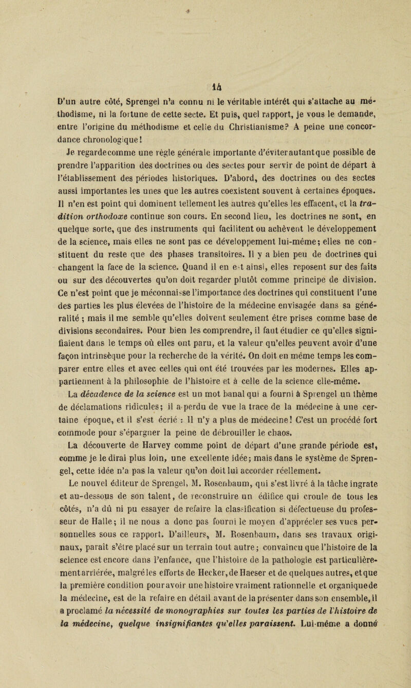 ià D'un autre côté, Sprengel n’a connu ni le véritable intérêt qui s’attache au mé¬ thodisme, ni la foi tune de cette secte. Et puis, quel rapport, je vous le demande, entre l’origine du méthodisme et celle du Christianisme? À peine une concor¬ dance chronologique 1 Je regardecomme une règle générale importante d’éviterautantque possible de prendre l’apparition des doctrines ou des sectes pour servir de point de départ à l'établissement des périodes historiques. D’abord, des doctrines ou des sectes aussi importantes les unes que les autres coexistent souvent à certaines époques. Il n’en est point qui dominent tellement les autres qu’elles les effacent, et la tra¬ dition orthodoxe continue son cours. En second lieu, les doctrines ne sont, en quelque sorte, que des instruments qui facilitent ou achèvent le développement de la science, mais elles ne sont pas ce développement lui-même; elles ne con¬ stituent du reste que des phases transitoires. Il y a bien peu de doctrines qui changent la face de la science. Quand il en e t ainsi, elles reposent sur des faits ou sur des découvertes qu’on doit regarder plutôt comme principe de division. Ce n’est point que je méconnaisse l’importance des doctrines qui constituent l’une des parties les plus élevées de l’histoire de la médecine envisagée dans sa géné¬ ralité ; mais il me semble qu’elles doivent seulement être prises comme base de divisions secondaires. Pour bien les comprendre, il faut étudier ce qu’elles signi¬ fiaient dans le temps où elles ont paru, et la valeur qu’elles peuvent avoir d’une façon intrinsèque pour la recherche de la vérité. On doit en même temps les com¬ parer entre elles et avec celles qui ont été trouvées par les modernes. Elles ap¬ partiennent à la philosophie de l’histoire et à celle de la science elle-même. La décadence de la science est un mot banal qui a fourni à Sprengel un thème de déclamations ridicules; il a perdu de vue la trace de la médecine à une cer¬ taine époque, et il s’est écrié : Il n’y a plus de medecine! C’est un procédé fort commode pour s’épargner la peine de débrouiller le chaos. La découverte de Harvey comme point de départ d’une grande période est, comme je le dirai plus loin, une excellente idée; mais dans le système de Spren¬ gel, cette idée n’a pas la valeur qu’on doit lui accorder réellement. Le nouvel éditeur de Sprengel» M. Rosenbaum, qui s’est livré à la tâche ingrate et au-dessous de son talent, de reconstruire un édifice qui croule de tous les côtés, n’a dû ni pu essayer de refaire la classification si défectueuse du profes¬ seur de Halle; il ne nous a donc pas fourni le moyen d’apprécier ses vues per¬ sonnelles sous ce rapport. D’ailleurs, M. Rosenbaum, dans ses travaux origi¬ naux, paraît s’être placé sur un terrain tout autre; convaincu que l’histoire de la science est encore dans l’enfance, que l’histoire de la pathologie est particulière- mentarriérée, malgréles efforts de Hecker,deHaeser et de quelques autres, etque la première condition pour avoir une histoire vraiment rationnelle et organiquede la médecine, est de la refaire en détail avant de la présenter dans son ensemble.il a proclamé la nécessité de monographies sur toutes les parties de l'histoire de la médecine, quelque insignifiantes qu'elles paraissent. Lui même a donné