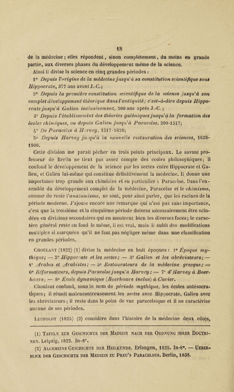 de la médecine; elles répondent, sinon complètement, du moins en grande partie, aux diverses phases du développement même de la science. Ainsi il divise la science en cinq grandes périodes : 1° Depuis l'origine de la médecine jusqu'à sa constitution scientifique sous Hippocrate, 377 ans avant J.-C.; 2° Depuis la première constitution scientifique de la science jusqu'à son complet développement théorique dans Vantiquité ; c’est-à-dire depuis Hippo¬ crate jusqu’à Galien inclusivement, 200 ans après J.-C.; 3° Depuis Vétablissemint des théories galéniques jusqu’à la formation des écoles chimiques, ou depuis Galien jusqu'à Paracelse, 200-1517; U° De Paracelse à Harvey, 1517-1628; 5° Depuis Harvey jusqu’à la nouvelle restauration des sciences, 1628- 1800. Celte division me parait pécher en trois points principaux. Le savant pro¬ fesseur de Berlin ne tient pas assez compte des écoles philosophiques; il confond le développement de la science par les sectes entre Hippocrate et Ga¬ lien, et Galien lui-même qui constitue définitivement la médecine. Il donne une importance trop grande aux chimistes et en particulier à Paracelse. Dans l’en¬ semble du développement complet de la médecine, Paracelse et le chimisme, comme du reste V analomisme, ne sont, pour ainsi parler, que les racines de la période moderne. J’ajoute encore une remarque qui n’est pas sans importance, c’est que la troisième et la cinquième période doivent nécessairement être scin¬ dées en divisions secondaires qui en montrent bien les diverses faces; le carac¬ tère général reste au fond le même, il est vrai, mais il subit des modifications multiples si marquées qu’il ne faut pas négliger même dans une classification en grandes périodes. Choulant (1822) (1) divise la médecine en huit époques: 1° Époque my¬ thique; — 2° Hippocrate et les sectes; — 3° Galien et les abrêviateurs; — 4 Arabes et Avalistes ; — 5° Restaurateurs de la médecine grecque; — 6° Réformateurs, depuis Paracelse jusqu' à Harvey ; — 7° d’Harvey à Boer- haave; — 8° Ecole dynamique (Boerhaave inclus) à Cuvier. Choulant confond, sous le nom de période mythique, les écoles antésocra- tiques; il réunit malencontreusement les sectes avec Hippocrate, Galien avec les abrêviateurs; il reste dans le point de vue paracelstque et il ne caractérise aucune de ses périodes. Leupoldt (1825) (2) considère dans l’histoire de la médecine deux côtés, ‘ ‘ ■ ' ' ..   * * .-  .. ■■ I ■! * (1) Tafeln zür Gescmchte der Medizin nach der Ordnung ihrer Doctri¬ nes Leipzig, 1822. In-8°. (2) Algemeine Gesciiichte der Heilkunde. Erlangen, 1825. In-8°. —■ Ueber- blick DER Geschichte der Medizin zu Preu’s Paracelsus. Berlin, 1838.