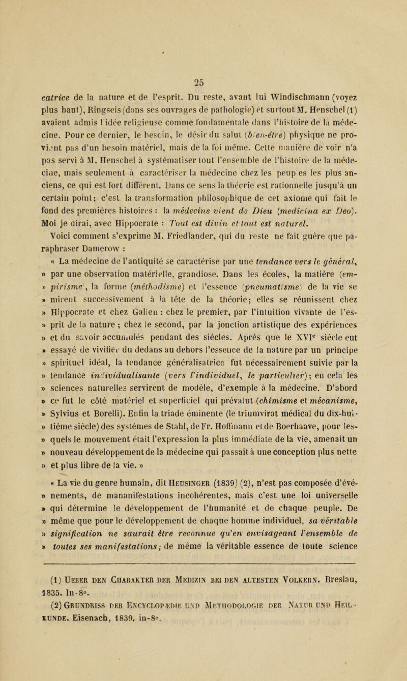 catrice de la nature et de l’esprit. Du reste, avant lui Windischmann (voyez plus haut), Ringseis (dans ses ouvrages de pathologie) et surtout M. Henschel (1) avaient admis ! idée religieuse comme fondamentale dans l’histoire de la méde¬ cine. Pour ce dernier, le besoin, le désir du salut {bien-être) physique ne pro¬ vient pas d’un besoin matériel, mais de la foi même. Celte manière de voir n’a pas servi ù M. Henschel à systématiser tout l’ensemble de l’histoire de la méde¬ cine, mais seulement à caractériser la médecine chez les peup es les plus an¬ ciens, ce qui est fort différent. Dans ce sens la théorie est rationnelle jusqu’à un certain point; c’est la transformation philosophique de cet axiome qui fait le fond des premières histoires : la médecine vient de Dieu (medicina ex Deo). Moi je dirai, avec Hippocrate : Tout est divin et tout est naturel. Voici comment s’exprime M. Friedlander, qui du reste ne fait guère que pa¬ raphraser Damerow : « La médecine de l’antiquité se caractérise par une tendance vers le général, » par une observation matérielle, grandiose. Dans les écoles, la matière (em- » pirisme , la forme (méthodisme) et l’essence (pneumatisme) de la vie se » mirent successivement à la tête de la théorie; elles se réunissent chez » Hippocrate et chez Galien: chez le premier, par l’intuition vivante de l’es- » prit Je la nature ; chez le second, par la jonction artistique des expériences » et du savoir accumulés pendant des siècles. Après que le XVIe siècle eut » essayé de vivifier du dedans au dehors l’essence de la nature par un principe » spirituel idéal, la tendance généralisatrice fut nécessairement suivie par la » tendance individualisante (vers l'individuel, le particulier) ; en cela les » sciences naturelles servirent de modèle, d’exemple à la médecine. D’abord » ce fut le côté matériel et superficiel qui prévalut {chimisme et mécanisme, » Sylvius et Borelli). Enfin la triade éminente (le triumvirat médical du dix-hui- » tième siècle) des systèmes de Stahl, de Fr. Hoffmann eide Boerhaave, pour les- » quels le mouvement était l’expression la plus immédiate de la vie, amenait un » nouveau développement de la médecine qui passait à une conception plus nette » et plus libre de la vie. » « La vie du genre humain, dit Heusinger (1839) (2), n’est pas composée d’évé- n nements, de mananifeslations incohérentes, mais c’est une loi universelle » qui détermine le développement de l’humanité et de chaque peuple. De » même que pour le développement de chaque homme individuel, sa véritable » signification ne saurait être reconnue qu’en envisageant l'ensemble de » toutes ses manifestations ; de même la véritable essence de toute science (1) Ueber den Charakter der Medizin beiden altesten Volkern. Breslau, 1835. In-8°. (2) Grundriss der Encyclopédie cnd Méthodologie der Natür und ïïeil- künde. Eisenach, 1839. in-8°.