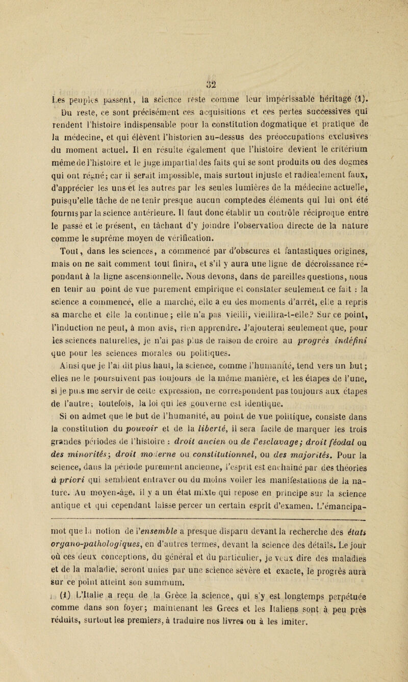 Les peuples passent, la science reste comme leur impérissable héritage (1). Du veste, ce sont précisément ces acquisitions et ces pertes successives qui rendent l'histoire indispensable pour la constitution dogmatique et pratique de la médecine, et qui élèvent l’historien au-dessus des préoccupations exclusives du moment actuel. Il en résulte également que l’histoire devient le critérium même de l’histoire et le juge impartial des faits qui se sont produits ou des dogmes qui ont régné; car il serait impossible, mais surtout injuste et radicalement faux, d’apprécier les uns et les autres par les seules lumières de la médecine actuelle, puisqu’elle tâche de ne tenir presque aucun comptedes éléments qui lui ont été fournis par la science antérieure. Il faut donc établir un contrôle réciproque entre le passé et le présent, en tâchant d’y joindre l’observation directe de la nature comme le suprême moyen de vérification. Tout, dans les sciences, a commencé par d'obscures et fantastiques origines, mais on ne sait comment tout finira, et s’il y aura une ligne de décroissance ré¬ pondant à la ligne ascensionnelle. Nous devons, dans de pareilles questions, nous en tenir au point de vue purement empirique et constater seulement ce fait : la science, a commencé, elle a marché, elle a eu des moments d’arrêt, elle a repris sa marche et elle la continue; elle n’a pas vieilli, vieiliira-l-elle? Sur ce point, l’induction ne peut, à mon avis, rien apprendre. J’ajouterai seulement que, pour les sciences naturelles, je n’ai pas plus de raison de croire au progrès indéfini que pour les sciences morales ou politiques. Ainsi que je l’ai dit plus haut, la science, comme l’humanité, tend vers un but ; elles ne le poursuivent pas toujours de iameme manière, et les étapes de l’une, si je pms me servir de cette expression, ne correspondent pas toujours aux étapes de l’autre; toutefois, la loi qui les gouverne est identique. Si on admet que le but de l’humanité, au point de vue politique, consiste dans la constitution du pouvoir et de la liberté, il sera facile de marquer les trois grandes périodes de l’histoire : droit ancien ou de l'esclavage ; droit féodal ou des minorités; droit moderne ou constitutionnel, ou des majorités. Pour la science, dans la période purement ancienne, l’esprit est enchaîné par des théories à priori qui semblent entraver ou du moins voiler les manifestations de la na¬ ture. Au moyen-âge, il y a un état mixte qui repose en principe sur la science antique et qui cependant laisse percer un certain esprit d’examen. L’émancipa- mot quel» notion de i 'ensemble a presque disparu devant la recherche des états organo-paihologiques, en d’autres termes, devant la science des détails. Le jour où ces deux conceptions, du général et du particulier, je veux dire des maladies et de la maladie, seront unies par une science sévère et exacte, le progrès aura sur ce point atteint son summum. (I) L’Italie a reçu de la Grèce la science, qui s’y est longtemps perpétuée comme dans son foyer; maintenant les Grecs et les Italiens sont à peu près réduits, surtout les premiers, à traduire nos livres ou à les imiter.