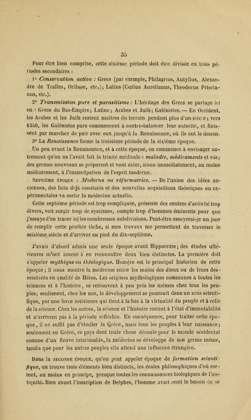 Pour être bien comprise, cette sixième période doit être divisée en trois pé¬ riodes secondaires : 1° Conservation active : Grecs (par exemple, Philagrius, Antyllus, Alexan¬ dre de Tralles, Oribase, etc.); Latins (Cœlius Aurelianus, Theodorus Priscia- nus, etc.). 2° Transmission pure et parasitisme : L’héritage des Grecs se partage ici en : Grecs du Bas-Empire; Latins; Arabes et Juifs; Galénistes.— En Occident, les Arabes et les Juifs restent maîtres du terrain pendant plus d’un sièc'e; vers 1350, les Galénistes purs commencent à contre-balancer leur autorité, et finis¬ sent par marcher de pair avec eux jusqu’à la Renaissance, où ils ont le dessus. 3° La Renaissance forme la troisième période de la sixième époque. Un peu avant la Renaissance, et à cette époque, on commence à envisager au¬ trement qu’on ne l’avait fait la trinité médicale : maladie, médicaments et vie,* des germes nouveaux se préparent et vont aider, sinon immédiatement, au moins médiatement, à l’émancipation de l’esprit moderne. Septième époque : Moderne ou réformatrice. — De l’union des idées an¬ ciennes, des faits déjà constatés et des nouvelles acquisitions théoriques ou ex¬ périmentales va sortir la médecine actuelle. Cette septième période est trop compliquée, présente des centres d’activité trop divers, voit surgir trop de systèmes, compte trop d’hommes éminents pour que j’essayed’en tracer ici les nombreuses subdivisions. Peut-être essayerai-je un jour de remplir cette pénible tâche, si mes travaux me permettent de traverser le seizième siècle et d’arriver au pied du dix-septième. J’avais d’abord admis une seule époque avant Hippocrate ; des études ulté¬ rieures m’ont amené à en reconnaître deux bien distinctes. La première doit s’appeler mythique ou théologique. Homère est le principal historien de cette époque ; il nous montre la médecine entre les mains des dieux ou de leurs des¬ cendants en qualité de Héros. Les origines mythologiques communes à toutes les sciences et à l’histoire, se retrouvent à peu près les mêmes chez tous les peu¬ ples; seulement, chez les uns, le développement se poursuit dans un sens scienti¬ fique, par une force intérieure qui tient à la fois à la virtualité du peuple et à celle de la science. Chez les autres, la science et l’histoire restent à l’état d’immutabilité et n’arrivent pas à la période réfléchie. En conséquence, pour traiter cette épo¬ que, il ne suffit pas d’étudier la Grèce, mais tous les peuples à leur naissance; seulement en Grèce, ce pays dont toute chose découle pour le monde occidental comme d’un fleuve intarissable, la médecine se développe de son germe même, tandis que pour les autres peuples elle attend une influence étrangère. Dans la seconde époque, qu’on peut appeler époque de formation scienti¬ fique, on trouve trois éléments bien distincts, les écoles philosophiques d’où sor¬ tent, au moins en principe, presque toutes les connaissances biologiques de l’an¬ tiquité. Bien avant l’inscription de Delphes, l’homme avait senti le besoin de se