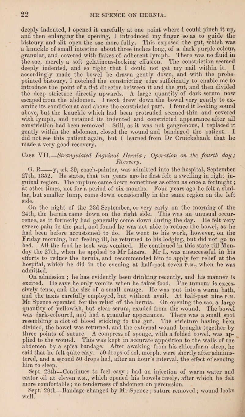 deeply indented, I opened it carefully at one point where I could pinch it up, and then enlarging the opening, I introduced my finger so as to guide the bistoury and slit open the sac more fully. This exposed the gut, which was a knuckle of small intestine about three inches long, of a dark purple colour, granular, and covered with flakes of adherent lymph. There was no fluid in the sac, merely a soft gelatinous-looking effusion. The constriction seemed deeply indented, and so tight that I could not get my nail within it. I accordingly made the bowel be drawn gently down, and with the probe- pointed bistoury, I notched the constricting edge sufficiently to enable me to introduce the point of a flat director between it and the gut, and then divided the deep stricture directly upwards. A large quantity of dark serum now escaped from the abdomen. I next drew down the bowel very gently to ex¬ amine its condition at and above the constricted part. I found it looking sound above, but the knuckle which had been protruded seemed thin and covered with lymph, and retained its indented and constricted appearance after ail constriction had been removed. Still, as it was not gangrenous, I replaced it gently within the abdomen, closed the wound and bandaged the patient. I did not see this patient again, but I learned from Dr Cruickshank that he made a very good recovery. Case YII.—Strangulated Inguinal Hernia ; Operation on the fourth day; Recovery. G. R-y, get. 39, coach-painter, was admitted into the hospital, September 27th, 1852. He states, that ten years ago he first felt a swelling in light in¬ guinal region. The rupture came down sometimes as often as once a fortnight; at other times, not for a period of six months. Four years ago he felt a simi¬ lar, but smaller lump, come down occasionally in the same region on the left side. On the night of the 23d September, or very early on the morning of the 24th, the hernia came down on the right side. This was an unusual occur¬ rence, as it formerly had generally come down during the day. He felt very severe pain in the part, and found he was not able to reduce the bowel, as he had been before accustomed to do. He went to his work, however, on the Friday morning, but feeling ill, he returned to his lodging, but did not go to bed. All the food he took w7as vomited. He continued in this state till Mon¬ day the 27th, when he applied to Mr Lizars. Air L. was unsuccessful in his efforts to reduce the hernia, and recommended him to apply for relief at the hospital, which he did in the evening at half-past seven p.m., when he was admitted. On admission ; he has evidently been drinking recently, and his manner is excited. He says he only vomits -when he takes food. The tumour is exces¬ sively tense, and the size of a small orange. He was put into a warm bath, and the taxis carefully employed, but without avail. At half-past nine p.m. Mr Spence operated for the relief of the hernia. On opening the sac, a large quantity of yellowish, but clear serum, exuded from the wound. The bowel was dark-coloured, and had a granular appearance. There was a small spot resembling a clot of blood sticking to the gut. The stricture having been divided, the bowel was returned, and the external wound brought together by three points of suture. A compress of sponge, with a folded towel, was ap¬ plied to the wound. This was kept in accurate apposition to the walls of the abdomen by a spica bandage. After awaking from his chloroform sleep, he said that he felt quite easy. 50 drops of sol. morph, were shortly after adminis¬ tered, and a second 50 drops had, after an hour’s interval, the effect of sending him to sleep. Sept. 23th—Continues to feel, easy : had an injection of warm water and castor oil at eleven p.m., which opened his bowels freely, after which he felt more comfortable; no tenderness of abdomen on percussion. Sept. 29tli—Bandage changed by Mr Spence ; suture removed ; wound looks well.