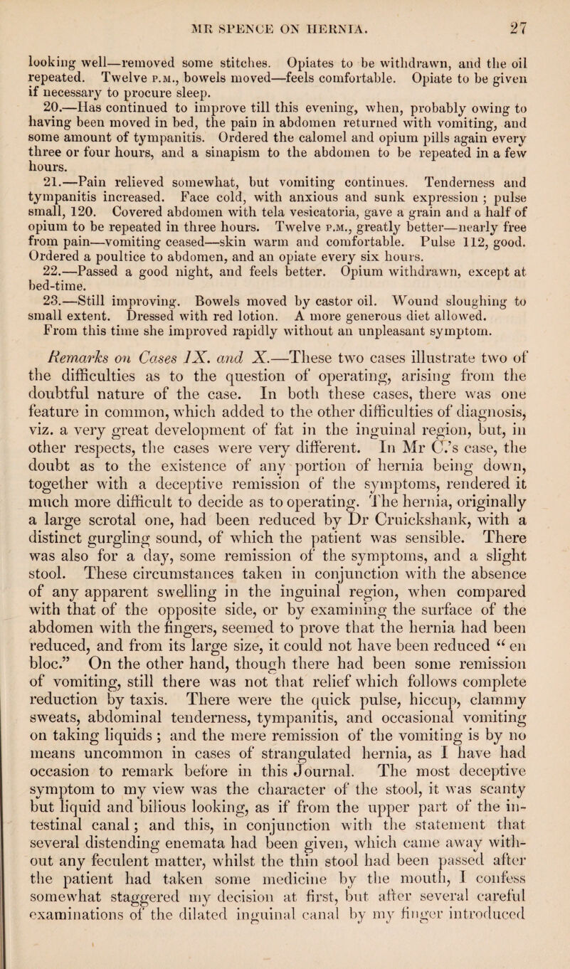 looking well—removed some stitches. Opiates to be withdrawn, and the oil repeated. Twelve p.m., bowels moved—feels comfortable. Opiate to be given if necessary to procure sleep. 20. —Has continued to improve till this evening, when, probably owing to having been moved in bed, the pain in abdomen returned with vomiting, and some amount of tympanitis. Ordered the calomel and opium pills again every three or four hours, and a sinapism to the abdomen to be repeated in a few hours. 21. —Pain relieved somewhat, but vomiting continues. Tenderness and tympanitis increased. Face cold, with anxious and sunk expression ; pulse small, 120. Covered abdomen with tela vesicatoria, gave a grain and a half of opium to be repeated in three hours. Twelve p.m., greatly better—nearly free from pain—vomiting ceased—skin warm and comfortable. Pulse 112, good. Ordered a poultice to abdomen, and an opiate every six hours. 22. —Passed a good night, and feels better. Opium withdrawn, except at bed-time. 23. —Still improving. Bowels moved by castor oil. Wound sloughing to small extent. Dressed with red lotion. A more generous diet allowed. From this time she improved rapidly without an unpleasant symptom. Remarks on Cases JX. and X.—These two cases illustrate two of the difficulties as to the question of operating, arising from the doubtful nature of the case. In both these cases, there was one feature in common, which added to the other difficulties of diagnosis, viz. a very great development of fat in the inguinal region, but, in other respects, the cases were very different. In Mr CVs case, the doubt as to the existence of any portion of hernia being down, together with a deceptive remission of the symptoms, rendered it much more difficult to decide as to operating. The hernia, originally a large scrotal one, had been reduced by Dr Cruickshank, with a distinct gurgling sound, of which the patient was sensible. There was also for a day, some remission of the symptoms, and a slight stool. These circumstances taken in conjunction with the absence of any apparent swelling in the inguinal region, when compared with that of the opposite side, or by examining the surface of the abdomen with the fingers, seemed to prove that the hernia had been reduced, and from its large size, it could not have been reduced u en bloc.” On the other hand, though there had been some remission of vomiting, still there was not that relief which follows complete reduction by taxis. There were the quick pulse, hiccup, clammy sweats, abdominal tenderness, tympanitis, and occasional vomiting on taking liquids ; and the mere remission of the vomiting is by no means uncommon in cases of strangulated hernia, as I have had occasion to remark before in this Journal. The most deceptive symptom to my view was the character of the stool, it was scanty but liquid and bilious looking, as if from the upper part of the in¬ testinal canal; and this, in conjunction with the statement that several distending enemata had been given, which came away with¬ out any feculent matter, whilst the thin stool had been passed after the patient had taken some medicine by the mouth, I confess somewhat staggered my decision at first, but after several careful examinations of the dilated inguinal canal by my finger introduced