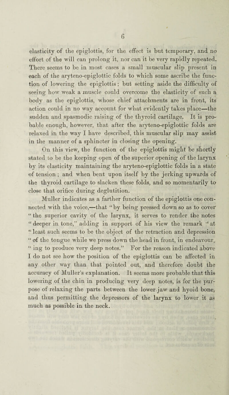 elasticity of the epiglottis, for the effect is but temporary, and no effort of the will can prolong it, nor can it be very rapidly repeated. There seems to be in most cases a small muscular slip present in each of the aryteno-epiglottic folds to which some ascribe the func¬ tion of lowering the epiglottis; but setting aside the difficulty of seeing how weak a muscle could overcome the elasticity of such a body as the epiglottis, whose chief attachments are in front, its action could in no way account for what evidently takes place—the sudden and spasmodic raising of the thyroid cartilage. It is pro¬ bable enough, however, that after the aryteno-epiglottic' folds are relaxed in the way I have described, this muscular slip may assist in the manner of a sphincter in closing the opening. On this view, the function of the epiglottis might be shortly stated to be the keeping open of the superior opening of the larynx by its elasticity maintaining the aryteno-epiglottic folds in a state of tension ; and when bent upon itself by the jerking upwards of the thyroid cartilage to slacken these folds, and so momentarily to close that orifice during deglutition. Muller indicates as a farther function of the epiglottis one con¬ nected with the voice,—that “by being pressed down so as to cover “ the superior cavity of the larynx, it serves to render the notes “ deeper in tone,” adding in support of his view the remark “ at “least such seems to be the object of the retraction and depression “ of the tongue while we press down the head in front, in endeavour. “ ing to produce very deep notes.” For the reason indicated above I do not see how the position of the epiglottis can be affected in any other way than that pointed out, and therefore doubt the accuracy of Muller’s explanation. It seems more probable that this lowering of the chin in producing very deep notes, is for the pur¬ pose of relaxing the parts between the lower jaw and hyoid bone, and thus permitting the depressors of the larynx to lower it as much as possible in the neck.