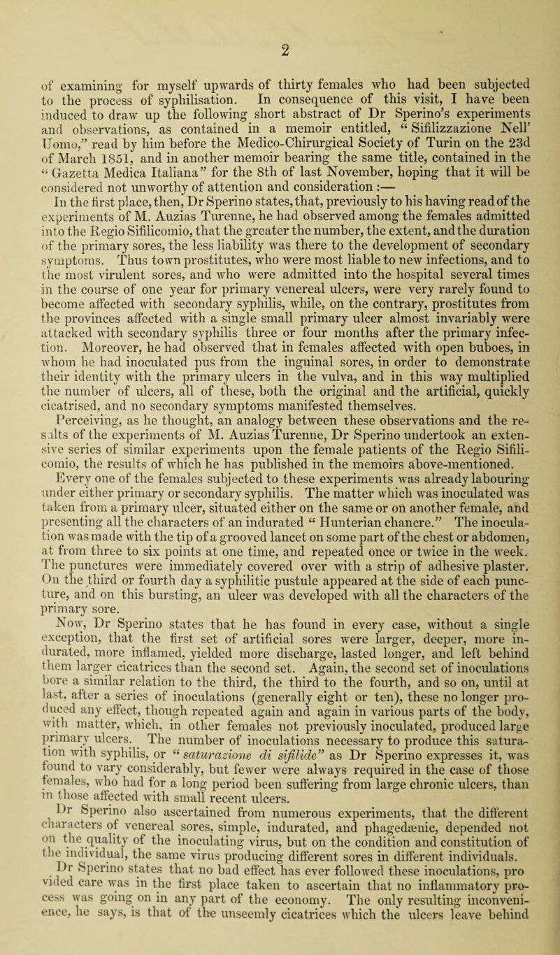 of examining for myself upwards of thirty females who had been subjected to the process of syphilisation. In consequence of this visit, I have been induced to draw up the following short abstract of Dr Sperino’s experiments and observations, as contained in a memoir entitled, “ Sifilizzazione Nell’ Homo,” read by him before the Medico-Chirurgical Society of Turin on the 23d of March 1851, and in another memoir bearing the same title, contained in the “ Gazetta Medica Italiana” for the 8th of last November, hoping that it will be considered not unworthy of attention and consideration :— In the first place, then, Dr Sperino states, that, previously to his having read of the experiments of M. Auzias Turenne, he had observed among the females admitted into the Regio Sifilicomio, that the greater the number, the extent, and the duration of the primary sores, the less liability was there to the development of secondary symptoms. Thus town prostitutes, who were most liable to new infections, and to the most virulent sores, and who were admitted into the hospital several times in the course of one year for primary venereal ulcers, were very rarely found to become affected with secondary syphilis, while, on the contrary, prostitutes from the provinces affected with a single small primary ulcer almost invariably were attacked with secondary syphilis three or four months after the primary infec¬ tion. Moreover, he had observed that in females affected with open buboes, in whom he had inoculated pus from the inguinal sores, in order to demonstrate their identity with the primary ulcers in the vulva, and in this way multiplied the number of ulcers, all of these, both the original and the artificial, quickly cicatrised, and no secondary symptoms manifested themselves. Perceiving, as he thought, an analogy between these observations and the re¬ sults of the experiments of M. Auzias Turenne, Dr Sperino undertook an exten¬ sive series of similar experiments upon the female patients of the Regio Sifili¬ comio, the results of which he has published in the memoirs above-mentioned. Every one of the females subjected to these experiments was already labouring under either primary or secondary syphilis. The matter which was inoculated was taken from a primary ulcer, situated either on the same or on another female, and presenting all the characters of an indurated “ Hunterian chancre.” The inocula¬ tion was made with the tip of a grooved lancet on some part of the chest or abdomen, at from three to six points at one time, and repeated once or twice in the week. The punctures were immediately covered over with a strip of adhesive plaster. On the third or fourth day a syphilitic pustule appeared at the side of each punc¬ ture, and on this bursting, an ulcer was developed with all the characters of the primary sore. Now, Dr Sperino states that he has found in every case, without a single exception, that the first set of artificial sores were larger, deeper, more in¬ durated, more inflamed, yielded more discharge, lasted longer, and left behind them larger cicatrices than the second set. Again, the second set of inoculations bore a similar relation to the third, the third to the fourth, and so on, until at last, after a series of inoculations (generally eight or ten), these no longer pro¬ duced any effect, though repeated again and again in various parts of the body, with matter, which, in other females not previously inoculated, produced large primary ulcers. The number of inoculations necessary to produce this satura¬ tion with syphilis, or “ saturazione di sifilide” as Dr Sperino expresses it, was found to vary considerably, but fewer were always required in the case of those females, who had for a long period been suffering from large chronic ulcers, than m those affected with small recent ulcers. 1 >r Sperino also ascertained from numerous experiments, that the different characters of venereal sores, simple, indurated, and phagedsenic, depended not on the quality of the inoculating virus, but on the condition and constitution of the individual, the same virus producing different sores in different individuals. Dr Sperino states that no bad effect lias ever followed these inoculations, pro vided care was in the first place taken to ascertain that no inflammatory pro¬ cess was going on in any part of the economy. The only resulting inconveni¬ ence, he says, is that of the unseemly cicatrices which the ulcers leave behind