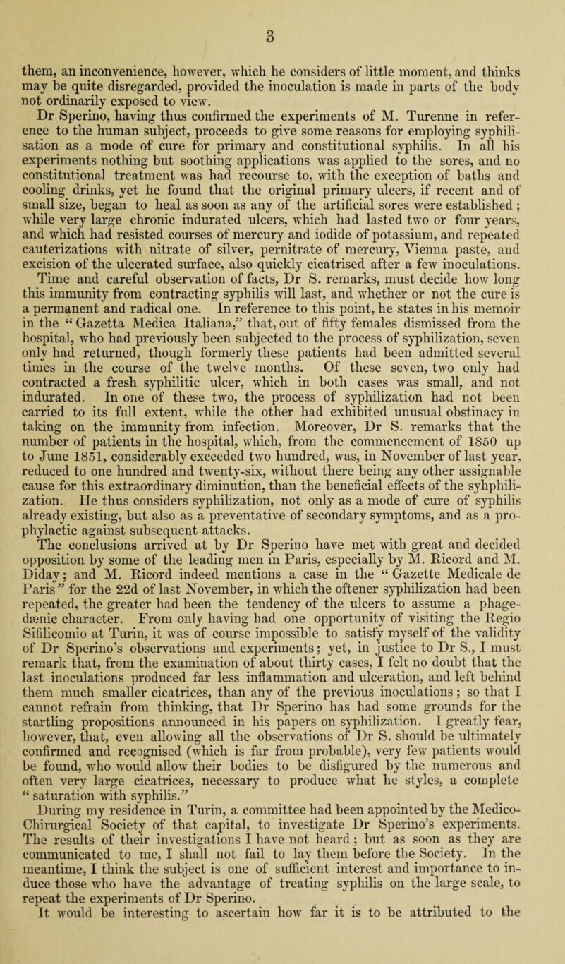 them, an inconvenience, however, which he considers of little moment, and thinks may be quite disregarded, provided the inoculation is made in parts of the body not ordinarily exposed to view. Dr Sperino, having thus confirmed the experiments of M. Turenne in refer¬ ence to the human subject, proceeds to give some reasons for employing syphili- sation as a mode of cure for primary and constitutional syphilis. In all his experiments nothing but soothing applications was applied to the sores, and no constitutional treatment was had recourse to, with the exception of baths and cooling drinks, yet he found that the original primary ulcers, if recent and of small size, began to heal as soon as any of the artificial sores were established ; while very large chronic indurated ulcers, which had lasted two or four years, and which had resisted courses of mercury and iodide of potassium, and repeated cauterizations with nitrate of silver, pernitrate of mercury, Vienna paste, and excision of the ulcerated surface, also quickly cicatrised after a few inoculations. Time and careful observation of facts, Dr S. remarks, must decide how long this immunity from contracting syphilis will last, and whether or not the cure is a permanent and radical one. In reference to this point, he states in his memoir in the “ Gazetta Medica Italiana,” that, out of fifty females dismissed from the hospital, who had previously been subjected to the process of syphilization, seven only had returned, though formerly these patients had been admitted several times in the course of the twelve months. Of these seven, two only had contracted a fresh syphilitic ulcer, which in both cases was small, and not indurated. In one of these two, the process of syphilization had not been carried to its full extent, while the other had exhibited unusual obstinacy in taking on the immunity from infection. Moreover, Dr S. remarks that the number of patients in the hospital, which, from the commencement of 1850 up to June 1851, considerably exceeded two hundred, was, in November of last year, reduced to one hundred and twenty-six, without there being any other assignable cause for this extraordinary diminution, than the beneficial effects of the syhphili- zation. He thus considers syphilization, not only as a mode of cure of syphilis already existing, but also as a preventative of secondary symptoms, and as a pro¬ phylactic against subsequent attacks. The conclusions arrived at by Dr Sperino have met with great and decided opposition by some of the leading men in Paris, especially by M. Ricord and M. Diday; and M. Ricord indeed mentions a case in the “ Gazette Medicale de Paris ” for the 22d of last November, in which the oftener syphilization had been repeated, the greater had been the tendency of the ulcers to assume a phage¬ denic character. From only having had one opportunity of visiting the Regio Sifilicomio at Turin, it was of course impossible to satisfy myself of the validity of Dr Sperino’s observations and experiments; yet, in justice to Dr S., I must remark that, from the examination of about thirty cases, I felt no doubt that the last inoculations produced far less inflammation and ulceration, and left behind them much smaller cicatrices, than any of the previous inoculations; so that I cannot refrain from thinking, that Dr Sperino has had some grounds for the startling propositions announced in his papers on syphilization. I greatly fear, however, that, even allowing all the observations of Dr S. should be ultimately confirmed and recognised (which is far from probable), very few patients would be found, who would allow their bodies to be disfigured by the numerous and often very large cicatrices, necessary to produce what he styles, a complete “ saturation with syphilis.” During my residence in Turin, a committee had been appointed by the Medico- Chirurgical Society of that capital, to investigate Dr Sperino’s experiments. The results of their investigations I have not heard; but as soon as they are communicated to me, I shall not fail to lay them before the Society. In the meantime, I think the subject is one of sufficient interest and importance to in¬ duce those who have the advantage of treating syphilis on the large scale, to repeat the experiments of Dr Sperino. It would be interesting to ascertain how far it is to be attributed to the