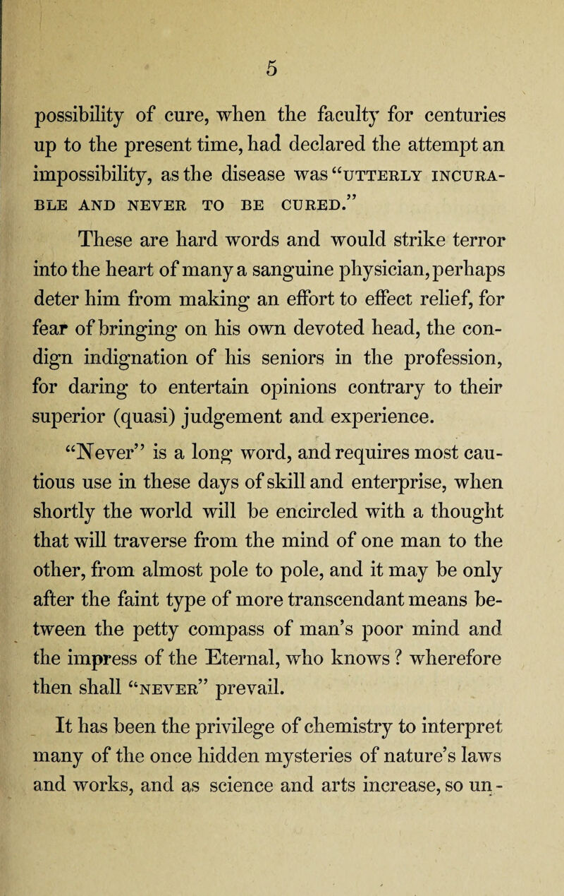 possibility of cure, when the faculty for centuries up to the present time, had declared the attempt an impossibility, as the disease was “utterly incura¬ ble AND NEVER TO BE CURED.” These are hard words and would strike terror into the heart of many a sanguine physician, perhaps deter him from making an effort to effect relief, for fear of bringing on his own devoted head, the con¬ dign indignation of his seniors in the profession, for daring to entertain opinions contrary to their superior (quasi) judgement and experience. “Never” is a long word, and requires most cau¬ tious use in these days of skill and enterprise, when shortly the world will be encircled with a thought that will traverse from the mind of one man to the other, from almost pole to pole, and it may be only after the faint type of more transcendant means be¬ tween the petty compass of man’s poor mind and the impress of the Eternal, who knows ? wherefore then shall “never” prevail. It has been the privilege of chemistry to interpret many of the once hidden mysteries of nature’s laws and works, and as science and arts increase, so un -