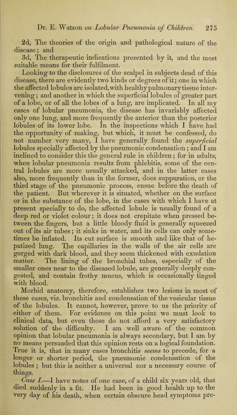 2d, The theories of the origin and pathological nature of the disease; and 3d, The therapeutic indications presented by it, and the most suitable means for their fulfilment. Looking to the disclosures of the scalpel in subjects dead of this disease, there are evidently two kinds or degrees of it; one in which the affected lobules are isolated, with healthy pulmonary tissue inter¬ vening ; and another in which the superficial lobules of greater part of a lobe, or of all the lobes of a lung, are implicated. In all my cases of lobular pneumonia, the disease has invariably affected only one lung, and more frequently the anterior than the posterior lobules of its lower lobe. In the inspections which I have had the opportunity of making, but which, it must be confessed, do not number very many, I have generally found the superficial lobules specially affected by the pneumonic condensation; and I am inclined to consider this the general rule in children; for in adults, when lobular pneumonia results from phlebitis, some of the cen¬ tral lobules are more usually attacked, and in the latter cases also, more frequently than in the former, does suppuration, or the third stage of the pneumonic process, ensue before the death of the patient. But wherever it is situated, whether on the surface or in the substance of the lobe, in the cases with which I have at present specially to do, the affected lobule is usually found of a deep red or violet colour; it does not crepitate when pressed be¬ tween the fingers, but a little bloody fluid is generally squeezed out of its air tubes; it sinks in water, and its cells can only some¬ times be inflated. Its cut surface is smooth and like that of he- patized lung. The capillaries in the walls of the air cells are gorged with dark blood, and they seem thickened with exudation matter. The lining of the bronchial tubes, especially of the smaller ones near to the diseased lobule, are generally deeply con¬ gested, and contain frothy mucus, which is occasionally tinged with blood. Morbid anatomy, therefore, establishes two lesions in most of these cases, viz. bronchitis and condensation of the vesicular tissue of the lobules. It cannot, however, prove to us the priority of either of them. For evidence on this point we must look to clinical data, but even these do not afford a very satisfactory solution of the difficulty. I am well aware of the common opinion that lobular pneumonia is always secondary, but I am by no means persuaded that this opinion rests on a logical foundation. True it is, that in many cases bronchitis seems to precede, for a longer or shorter period, the pneumonic condensation of the lobules ; but this is neither a universal nor a necessary course of things. Case I.—I have notes of one case, of a child six years old, that died suddenly in a fit. He had been in good health up to the very day of his death, when certain obscure head symptoms pre-