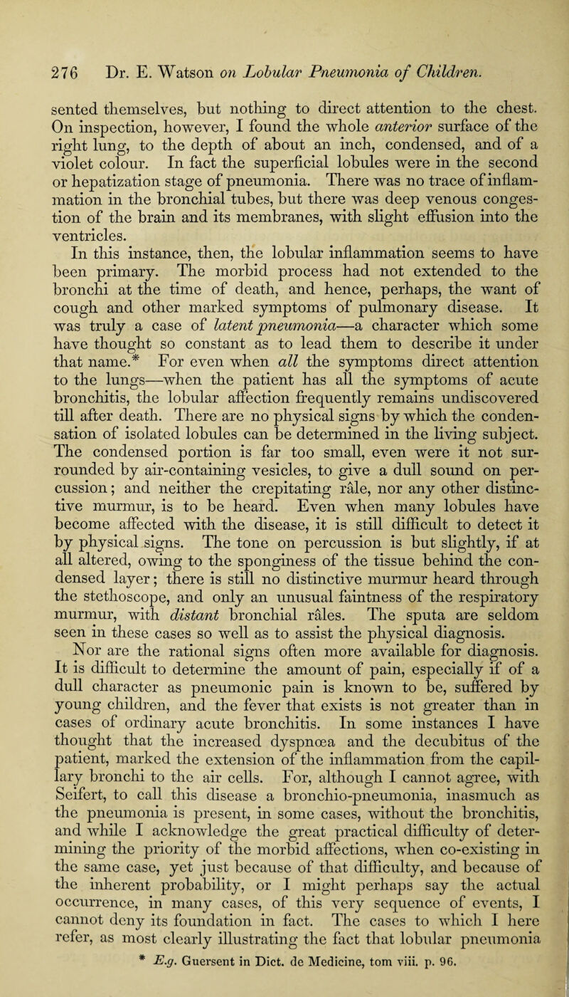 sented tliemselves, but nothing to direct attention to the chest. On inspection, however, I found the whole anterior surface of the right lung, to the depth of about an inch, condensed, and of a violet colour. In fact the superficial lobules were in the second or hepatization stage of pneumonia. There was no trace of inflam¬ mation in the bronchial tubes, but there was deep venous conges¬ tion of the brain and its membranes, with slight effusion into the ventricles. In this instance, then, the lobular inflammation seems to have been primary. The morbid process had not extended to the bronchi at the time of death, and hence, perhaps, the want of cough and other marked symptoms of pulmonary disease. It was truly a case of latent pneumonia—a character which some have thought so constant as to lead them to describe it under that name.* For even when all the symptoms direct attention to the lungs—when the patient has all the symptoms of acute bronchitis, the lobular affection frequently remains undiscovered till after death. There are no physical signs by which the conden¬ sation of isolated lobules can be determined in the living subject. The condensed portion is far too small, even were it not sur¬ rounded by air-containing vesicles, to give a dull sound on per¬ cussion ; and neither the crepitating rale, nor any other distinc¬ tive murmur, is to be heard. Even when many lobules have become affected with the disease, it is still difficult to detect it by physical signs. The tone on percussion is but slightly, if at all altered, owing to the sponginess of the tissue behind the con¬ densed layer; there is still no distinctive murmur heard through the stethoscope, and only an unusual faintness of the respiratory murmur, with distant bronchial rales. The sputa are seldom seen in these cases so well as to assist the physical diagnosis. Nor are the rational signs often more available for diagnosis. It is difficult to determine the amount of pain, especially if of a dull character as pneumonic pain is known to be, suffered by young children, and the fever that exists is not greater than in cases of ordinary acute bronchitis. In some instances I have thought that the increased dyspnoea and the decubitus of the patient, marked the extension of the inflammation from the capil¬ lary bronchi to the air cells. For, although I cannot agree, with Seifert, to call this disease a bronchio-pneumonia, inasmuch as the pneumonia is present, in some cases, without the bronchitis, and while I acknowledge the great practical difficulty of deter¬ mining the priority of the morbid affections, when co-existing in the same case, yet just because of that difficulty, and because of the inherent probability, or I might perhaps say the actual occurrence, in many cases, of this very sequence of events, I cannot deny its foundation in fact. The cases to which I here refer, as most clearly illustrating the fact that lobular pneumonia * E.g. Guersent in Diet, de Medicine, tom viii. p. 96.