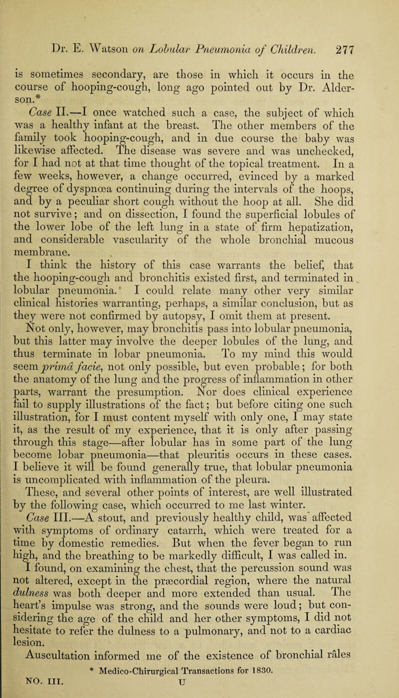 is sometimes secondary, are those in which it occurs in the course of hooping-cough, long ago pointed out by Dr. Alder- son.* Case II.—I once watched such a case, the subject of which was a healthy infant at the breast. The other members of the family took hooping-cough, and in due course the baby was likewise affected. The disease was severe and was unchecked, for I had not at that time thought of the topical treatment. In a few weeks, however, a change occurred, evinced by a marked degree of dyspnoea continuing during the intervals of the hoops, and by a peculiar short cough without the hoop at all. She did not survive; and on dissection, I found the superficial lobules of the lower lobe of the left lung in a state of firm hepatization, and considerable vascularity of the whole bronchial mucous membrane. I think the history of this case warrants the belief, that the hooping-cough and bronchitis existed first, and terminated in lobular pneumonia.' I could relate many other very similar clinical histories warranting, perhaps, a similar conclusion, but as they were not confirmed by autopsy, I omit them at present. Not only, however, may bronchitis pass into lobular pneumonia, but this latter may involve the deeper lobules of the lung, and thus terminate in lobar pneumonia. To my mind this would seem prima facie, not only possible, but even probable ; for both the anatomy of the lung and the progress of inflammation in other parts, warrant the presumption. Nor does clinical experience fail to supply illustrations of the fact; but before citing one such illustration, for I must content myself with only one, I may state it, as the result of my experience, that it is only after passing through this stage—after lobular has in some part of the lung become lobar pneumonia—that pleuritis occurs in these cases. I believe it will be found generally true, that lobular pneumonia is uncomplicated with inflammation of the pleura. These, and several other points of interest, are well illustrated by the following case, which occurred to me last winter. Case III.—A stout, and previously healthy child, was affected with symptoms of ordinary catarrh, which were treated for a time by domestic remedies. But when the fever began to run high, and the breathing to be markedly difficult, I was called in. I found, on examining the chest, that the percussion sound was not altered, except in the praecordial region, where the natural dulness was both deeper and more extended than usual. The heart’s impulse was strong, and the sounds were loud; but con¬ sidering the age of the child and her other symptoms, I did not hesitate to refer the dulness to a pulmonary, and not to a cardiac lesion. Auscultation informed me of the existence of bronchial rales * Medico-Chirurgical Transactions for 1830. U NO. III.