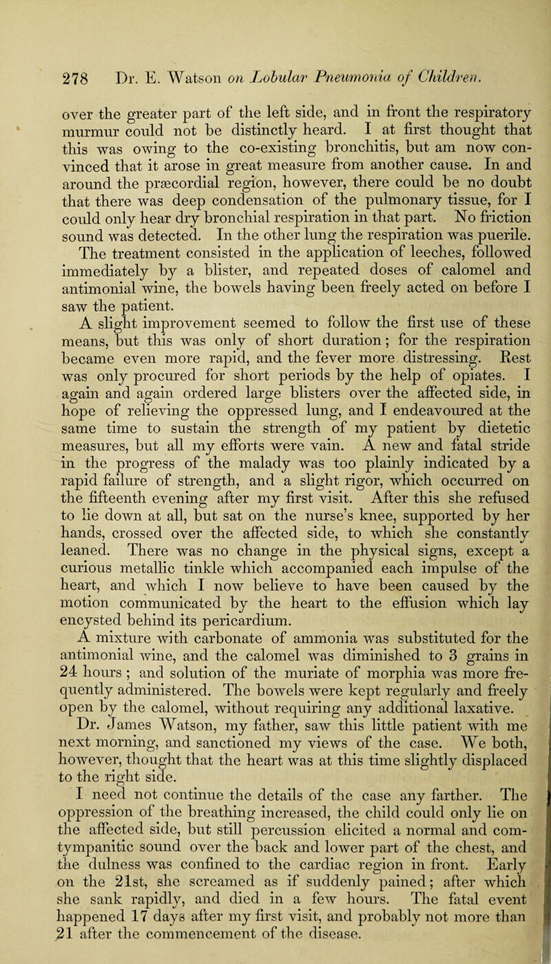 over the greater part of the left side, and in front the respiratory mnrmur conld not be distinctly heard. I at first thought that this was owing to the co-existing bronchitis, but am now con¬ vinced that it arose in great measure from another cause. In and around the prascordial region, however, there could be no doubt that there was deep condensation of the pulmonary tissue, for I could only hear dry bronchial respiration in that part. No friction sound was detected. In the other lung the respiration was puerile. The treatment consisted in the application of leeches, followed immediately by a blister, and repeated doses of calomel and antimonial wine, the bowels having been freely acted on before I saw the patient. A slight improvement seemed to follow the first use of these means, but this was only of short duration; for the respiration became even more rapid, and the fever more distressing. Rest was only procured for short periods by the help of opiates. I again and again ordered large blisters over the affected side, in hope of relieving the oppressed lung, and I endeavoured at the same time to sustain the strength of my patient by dietetic measures, but all my efforts were vain. A new and fatal stride in the progress of the malady was too plainly indicated by a rapid failure of strength, and a slight rigor, which occurred on the fifteenth evening after my first visit. After this she refused to lie down at all, but sat on the nurse’s knee, supported by her hands, crossed over the affected side, to which she constantly leaned. There was no change in the physical signs, except a curious metallic tinkle which accompanied each impulse of the heart, and which I now believe to have been caused by the motion communicated by the heart to the effusion which lay encysted behind its pericardium. A mixture with carbonate of ammonia was substituted for the antimonial wine, and the calomel was diminished to 3 grains in 24 hours ; and solution of the muriate of morphia was more fre¬ quently administered. The bowels were kept regularly and freely open by the calomel, without requiring any additional laxative. Dr. James Watson, my father, saw this little patient with me next morning, and sanctioned my views of the case. We both, however, thought that the heart was at this time slightly displaced to the right side. I need not continue the details of the case any farther. The oppression of the breathing increased, the child could only lie on the affected side, but still percussion elicited a normal and com- tympanitic sound over the back and lower part of the chest, and the dulness was confined to the cardiac region in front. Early on the 21st, she screamed as if suddenly pained; after which she sank rapidly, and died in a few hours. The fatal event happened 17 days after my first visit, and probably not more than 21 after the commencement of the disease.