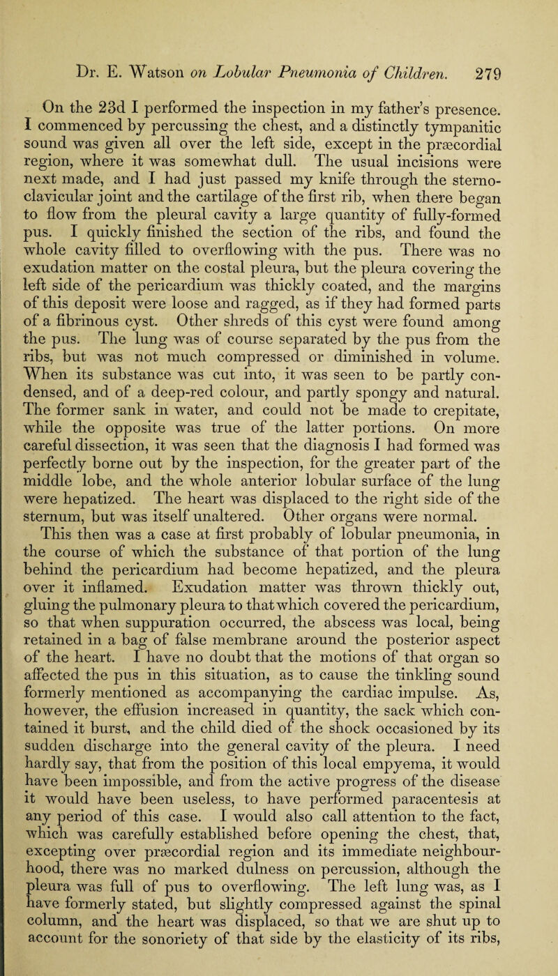 On the 23d I performed the inspection in my father’s presence. I commenced by percussing the chest, and a distinctly tympanitic sound was given all over the left side, except in the praacordial region, where it was somewhat dull. The usual incisions w'ere next made, and I had just passed my knife through the sterno¬ clavicular joint and the cartilage of the first rib, when there began to flow from the pleural cavity a large quantity of fully-formed pus. I quickly finished the section of the ribs, and found the whole cavity filled to overflowing with the pus. There was no exudation matter on the costal pleura, but the pleura covering the left side of the pericardium was thickly coated, and the margins of this deposit were loose and ragged, as if they had formed parts of a fibrinous cyst. Other shreds of this cyst were found among the pus. The lung was of course separated by the pus from the ribs, but was not much compressed or diminished in volume. When its substance was cut into, it was seen to be partly con¬ densed, and of a deep-red colour, and partly spongy and natural. The former sank in water, and could not be made to crepitate, while the opposite was true of the latter portions. On more careful dissection, it was seen that the diagnosis I had formed was perfectly borne out by the inspection, for the greater part of the middle lobe, and the whole anterior lobular surface of the lung were hepatized. The heart was displaced to the right side of the sternum, but was itself unaltered. Other organs were normal. This then was a case at first probably of lobular pneumonia, in the course of which the substance of that portion of the lung behind the pericardium had become hepatized, and the pleura over it inflamed. Exudation matter was thrown thickly out, gluing the pulmonary pleura to that which covered the pericardium, so that when suppuration occurred, the abscess was local, being retained in a bag of false membrane around the posterior aspect of the heart. I have no doubt that the motions of that organ so affected the pus in this situation, as to cause the tinkling sound formerly mentioned as accompanying the cardiac impulse. As, however, the effusion increased in quantity, the sack which con¬ tained it burst, and the child died of the shock occasioned by its sudden discharge into the general cavity of the pleura. I need hardly say, that from the position of this local empyema, it would have been impossible, and from the active progress of the disease it would have been useless, to have performed paracentesis at any period of this case. I would also call attention to the fact, which was carefully established before opening the chest, that, excepting over prascordial region and its immediate neighbour¬ hood, there was no marked dulness on percussion, although the pleura was full of pus to overflowing. The left lung was, as I have formerly stated, but slightly compressed against the spinal column, and the heart was displaced, so that we are shut up to account for the sonoriety of that side by the elasticity of its ribs,