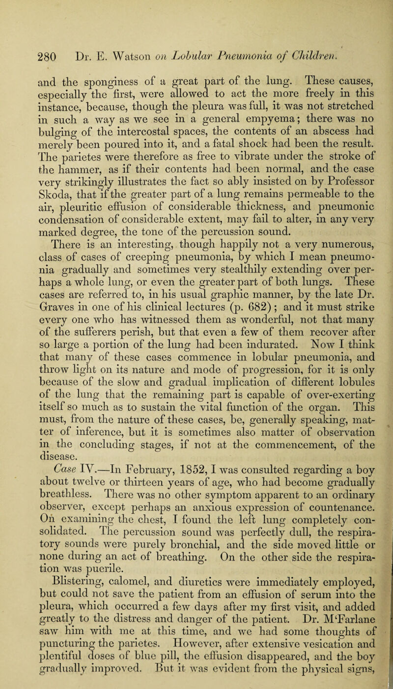 and the sponginess of a great part of the lung. These causes, especially the first, were allowed to act the more freely in this instance, because, though the pleura was full, it was not stretched in such a way as we see in a general empyema; there was no bulging of the intercostal spaces, the contents of an abscess had merely been poured into it, and a fatal shock had been the result. The parietes were therefore as free to vibrate under the stroke of the hammer, as if their contents had been normal, and the case very strikingly illustrates the fact so ably insisted on by Professor Skoda, that if the greater part of a lung remains permeable to the air, pleuritic effusion of considerable thickness, and pneumonic condensation of considerable extent, may fail to alter, in any very marked degree, the tone of the percussion sound. There is an interesting, though happily not a very numerous, class of cases of creeping pneumonia, by which I mean pneumo¬ nia gradually and sometimes very stealthily extending over per¬ haps a whole lung, or even the greater part of both lungs. These cases are referred to, in his usual graphic manner, by the late Dr. Graves in one of his clinical lectures (p. 682) ; and it must strike every one who has witnessed them as wonderful, not that many of the sufferers perish, but that even a few of them recover after so large a portion of the lung had been indurated. Now I think that many of these cases commence in lobular pneumonia, and throw light on its nature and mode of progression, for it is only because of the slow and gradual implication of different lobules of the lung that the remaining part is capable of over-exerting itself so much as to sustain the vital function of the organ. This must, from the nature of these cases, be, generally speaking, mat¬ ter of inference, but it is sometimes also matter of observation in the concluding stages, if not at the commencement, of the disease. Case IY.—In February, 1852,1 was consulted regarding a boy about twelve or thirteen years of age, who had become gradually breathless. There was no other symptom apparent to an ordinary observer, except perhaps an anxious expression of countenance. On examining the chest, I found the left lung completely con¬ solidated. The percussion sound was perfectly dull, the respira¬ tory sounds were purely bronchial, and the side moved little or none during an act of breathing. On the other side the respira¬ tion was puerile. Blistering, calomel, and diuretics were immediately employed, but could not save the patient from an effusion of serum into the pleura, which occurred a few days after my first visit, and added greatly to the distress and danger of the patient. Dr. M‘Farlane saw him with me at this time, and we had some thoughts of puncturing the parietes. However, after extensive vesication and plentiful doses of blue pill, the effusion disappeared, and the boy gradually improved. But it was evident from the physical signs,