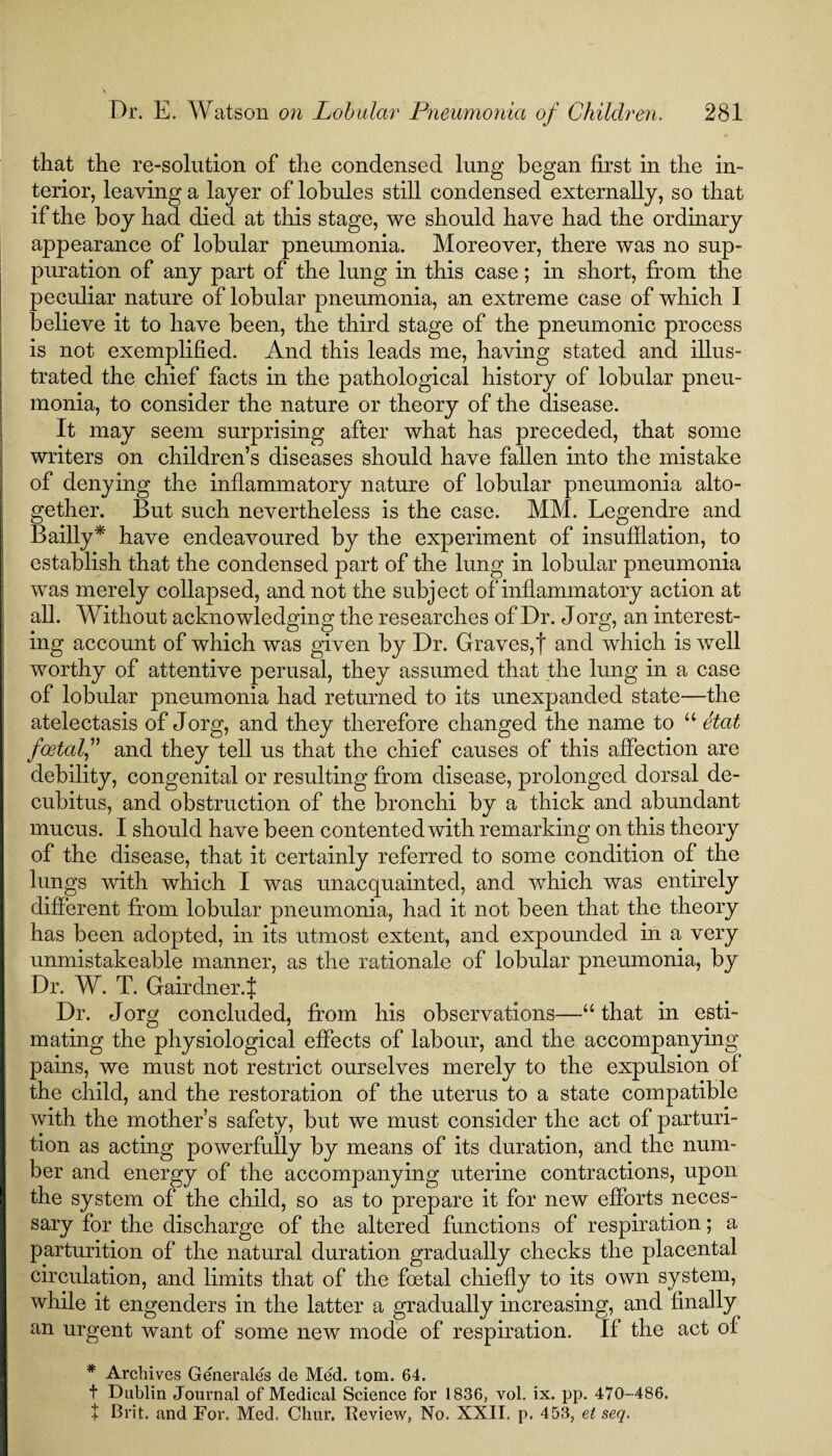 that the re-solution of the condensed lung began first in the in¬ terior, leaving a layer of lobules still condensed externally, so that if the boy had died at this stage, we should have had the ordinary appearance of lobular pneumonia. Moreover, there was no sup¬ puration of any part of the lung in this case; in short, from the peculiar nature of lobular pneumonia, an extreme case of which I believe it to have been, the third stage of the pneumonic process is not exemplified. And this leads me, having stated and illus¬ trated the chief facts in the pathological history of lobular pneu¬ monia, to consider the nature or theory of the disease. It may seem surprising after what has preceded, that some writers on children’s diseases should have fallen into the mistake of denying the inflammatory nature of lobular pneumonia alto¬ gether. But such nevertheless is the case. MM. Legendre and Bailly* have endeavoured by the experiment of insufflation, to establish that the condensed part of the lung in lobular pneumonia was merely collapsed, and not the subject of inflammatory action at all. Without acknowledging the researches of Dr. Jorg, an interest¬ ing account of which was given by Dr. Graves,! and which is well worthy of attentive perusal, they assumed that the lung in a case of lobidar pneumonia had returned to its unexpanded state—the atelectasis of Jorg, and they therefore changed the name to “ etat foetal,” and they tell us that the chief causes of this affection are debility, congenital or resulting from disease, prolonged dorsal de¬ cubitus, and obstruction of the bronchi by a thick and abundant mucus. I should have been contented with remarking on this theory of the disease, that it certainly referred to some condition of the lungs with which I was unacquainted, and which was entirely different from lobular pneumonia, had it not been that the theory has been, adopted, in its utmost extent, and expounded in a very unmistakeable manner, as the rationale of lobular pneumonia, by Dr. W. T. Gairdner.! Dr. Jorg concluded, from his observations—“that in esti¬ mating the physiological effects of labour, and the accompanying pains, we must not restrict ourselves merely to the expulsion of the child, and the restoration of the uterus to a state compatible with the mother’s safety, but we must consider the act of parturi¬ tion as acting powerfully by means of its duration, and the num¬ ber and energy of the accompanying uterine contractions, upon the system of the child, so as to prepare it for new efforts neces¬ sary for the discharge of the altered functions of respiration; a parturition of the natural duration gradually checks the placental circulation, and limits that of the foetal chiefly to its own system, while it engenders in the latter a gradually increasing, and finally an urgent want of some new mode of respiration. If the act of * Archives Generates de Med. tom. 64. t Dublin Journal of Medical Science for 1836, vol. ix. pp. 470-486. t Brit, and For. Med. Chur. Beview, No. XXII. p. 453, et seq.