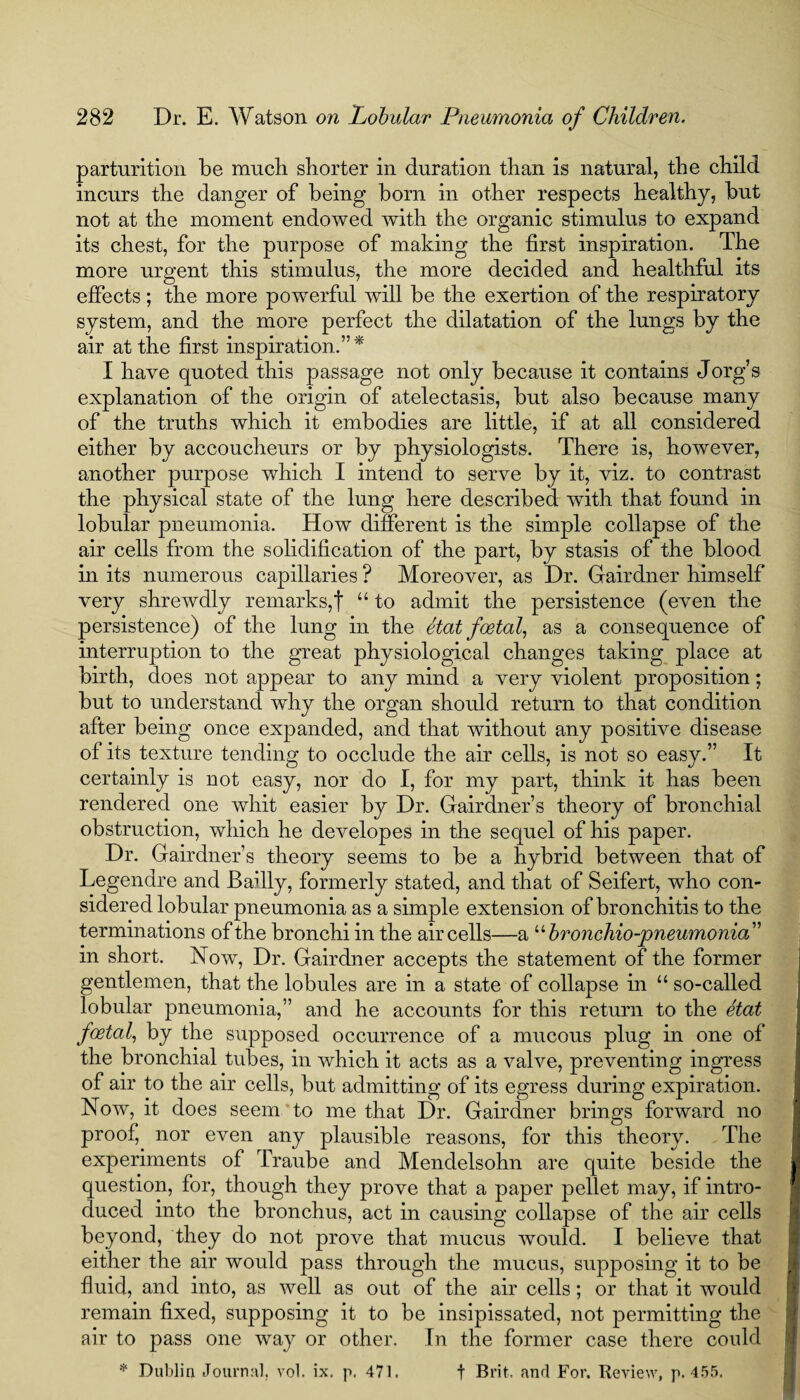 parturition be much shorter in duration than is natural, the child incurs the danger of being born in other respects healthy, but not at the moment endowed with the organic stimulus to expand its chest, for the purpose of making the first inspiration. The more urgent this stimulus, the more decided and healthful its effects; the more powerful will be the exertion of the respiratory system, and the more perfect the dilatation of the lungs by the air at the first inspiration.” * I have quoted this passage not only because it contains Jorg’s explanation of the origin of atelectasis, but also because many of the truths which it embodies are little, if at all considered either by accoucheurs or by physiologists. There is, however, another purpose which I intend to serve by it, viz. to contrast the physical state of the lung here described with that found in lobular pneumonia. How different is the simple collapse of the air cells from the solidification of the part, by stasis of the blood in its numerous capillaries ? Moreover, as Dr. Gairdner himself very shrewdly remarks,! “ to admit the persistence (even the persistence) of the lung in the etat foetal, as a consequence of interruption to the great physiological changes taking place at birth, does not appear to any mind a very violent proposition; but to understand why the organ should return to that condition after being once expanded, and that without any positive disease of its texture tending to occlude the air cells, is not so easy.” It certainly is not easy, nor do I, for my part, think it has been rendered one whit easier by Dr. Gairdner’s theory of bronchial obstruction, which he developes in the sequel of his paper. Dr. Gairdner’s theory seems to be a hybrid between that of Legendre and Bailly, formerly stated, and that of Seifert, who con¬ sidered lobular pneumonia as a simple extension of bronchitis to the terminations of the bronchi in the air cells—a “ bronchio-pneumonia” in short. Now, Dr. Gairdner accepts the statement of the former gentlemen, that the lobules are in a state of collapse in “ so-called lobular pneumonia,” and he accounts for this return to the etat foetal, by the supposed occurrence of a mucous plug in one of the bronchial tubes, in which it acts as a valve, preventing ingress of air to the air cells, but admitting of its egress during expiration. Now, it does seem to me that Dr. Gairdner brings forward no proof, nor even any plausible reasons, for this theory. The experiments of Traube and Mendelsohn are quite beside the question, for, though they prove that a paper pellet may, if intro¬ duced into the bronchus, act in causing collapse of the air cells beyond, they do not prove that mucus would. I believe that either the air would pass through the mucus, supposing it to be fluid, and into, as well as out of the air cells; or that it would remain fixed, supposing it to be insipissated, not permitting the air to pass one way or other. In the former case there could * Dublin Journal, vol. ix. p. 471. f Brit, and For. Review, p.455.