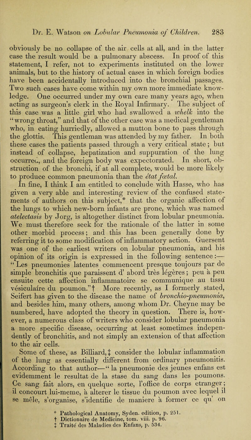 obviously be no collapse of the air cells at all, and in the latter case the result would be a pulmonary abscess. In proof of this statement, I refer, not to experiments instituted on the lower animals, hut to the history of actual cases in which foreign bodies have been accidentally introduced into the bronchial passages. Two such cases have come within my own more immediate know¬ ledge. One occurred under my own care many years ago, when acting as surgeon’s clerk in the Royal Infirmary. The subject of this case was a little girl who had swallowed a whelk into the “wrong throat,” and that of the other case was a medical gentleman who, in eating hurriedly, allowed a mutton bone to pass through the glottis. This gentleman was attended by my father. In both these cases the patients passed through a very critical state; but instead of collapse, hepatization and suppuration of the lung occurreu, and the foreign body was expectorated. In short, ob¬ struction of the bronchi, if at all complete, would be more likely to produce common pneumonia than the etat foetal. In fine, I think I am entitled to conclude with Hasse, who has given a very able and interesting review of the confused state¬ ments of authors on this subject,* that the organic affection of the lungs to which new-born infants are prone, which was named atelectasis by Jorg, is altogether distinct from lobular pneumonia. We must therefore seek for the rationale of the latter in some other morbid process; and this has been generally done by referring it to some modification of inflammatory action. Guersent was one of the earliest writers on lobular pneumonia, and his opinion of its origin is expressed in the following sentence:— “ Les pneumonies latentes commencent presque toujours par de simple bronchitis que paraissent d’ abord tres legeres; peu a peu ensuite cette affection inflammatoire se communique au tissu vesiculafre du poumon.”t More recently, as I formerly stated, Seifert has given to the disease the name of bronchio-pneumonia, and besides him, many others, among whom Dr. Cheyne may be numbered, have adopted the theory in question. There is, how¬ ever, a numerous class of writers who consider lobular pneumonia a more specific disease, occurring at least sometimes indepen¬ dently of bronchitis, and not simply an extension of that affection to the air cells. Some of these, as Billiard, { consider the lobular inflammation of the lung as essentially different from ordinary pneumonitis. According to that author—“ la pneumonie des jeunes enfans est evidemment le resultat de la stase du sang dans les poumons. Ce sang fait alors, en quelque sorte, 1’office de corps etranger; il concourt lui-meme, a alterer le tissue du poumon avec lequel il se mele, s’organise, s’identifie de maniere a former ce qu’ on * Pathological Anatomy? Syden. edition, p. 251. f Dictionaire de Medicine, tom. viii. p. 96. t Traite des Maladies des Enfans, p. 534.