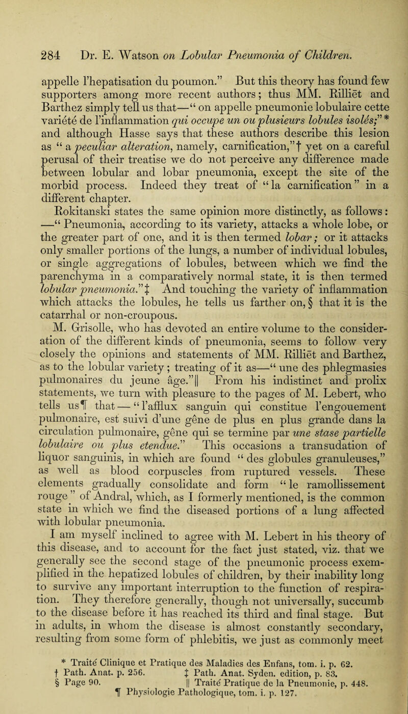 appelle l’hepatisation du poumon.” But this theory has found few supporters among more recent authors; thus MM. Rilliet and Barthez simply tell us that—“ on appelle pneumonie lobulaire cette variete de finflammation qui occupe un ou plusieurs lobules isolesf* and although Hasse says that these authors describe this lesion as “ a peculiar alteration, namely, carniiication,”t yet on a careful perusal of their treatise we do not perceive any difference made between lobular and lobar pneumonia, except the site of the morbid process. Indeed they treat of “la carnification” in a different chapter. Rokitanski states the same opinion more distinctly, as follows: —“ Pneumonia, according to its variety, attacks a whole lobe, or the greater part of one, and it is then termed lobar; or it attacks only smaller portions of the lungs, a number of individual lobules, or single aggregations of lobules, between which we find the parenchyma in a comparatively normal state, it is then termed lobular pneumonia.” % And touching the variety of inflammation which attacks the lobules, he tells us farther on, § that it is the catarrhal or non-croupous. M. Grisolle, who has devoted an entire volume to the consider¬ ation of the different kinds of pneumonia, seems to follow very closely the opinions and statements of MM. Rilliet and Barthez, as to the lobular variety ; treating of it as—“ une des phlegmasies pulmonaires du jeune age.”|| From his indistinct and prolix statements, we turn with pleasure to the pages of M. Lebert, who tells us IF that—“l’afflux sanguin qui constitue l’engouement pulmonaire, est suivi d’une gene de plus en plus grande dans la circulation pulmonaire, gene qui se termine par une stase partielle lobulaire ou plus etendue.” This occasions a transudation of liquor sanguinis, in which are found “ des globules granuleuses,” as well as blood corpuscles from ruptured vessels. These elements gradually consolidate and form “ le ramollissement rouge of Andral, which, as I formerly mentioned, is the common state in which we find the diseased portions of a lung affected with lobular pneumonia. I am myself inclined to agree with M. Lebert in his theory of this disease, and to account for the fact just stated, viz. that we generally see the second stage of the pneumonic process exem- plifted in the hepatized lobules of children, by their inability long to survive any important interruption to the function of respira¬ tion. they therefore generally, though not universally, succumb to the disease before it has reached its third and final stage. But in adults, in whom the disease is almost constantly secondary, resulting from some form of phlebitis, we just as commonly meet * Traite Clinique et Pratique des Maladies des Enfans, tom. i. p. 62. f Path. Anat. p. 256. J Path. Anat. Syden. edition, p. 83. § Page 90. || Traite Pratique de la Pneumonie, p. 448. 1 Physiologie Pathologique, tom. i. p. 127.