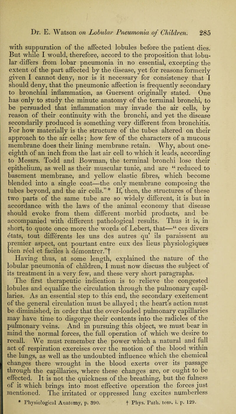 with, suppuration of the affected lobules before the patient dies. But while I would, therefore, accord to the proposition that lobu¬ lar differs from lobar pneumonia in no essential, excepting the extent of the part affected by the disease, yet for reasons formerly given I cannot deny, nor is it necessary for consistency that I should deny, that the pneumonic affection is frequently secondary to bronchial inflammation, as Guersent originally stated. One has only to study the minute anatomy of the terminal bronchi, to be persuaded that inflammation may invade the air cells, by reason of their continuity with the bronchi, and yet the disease secondarily produced is something very different from bronchitis. For how materially is the structure of the tubes altered on their approach to the air cells; how few of the characters of a mucous membrane does their lining membrane retain. Why, about one- eighth of an inch from the last air cell to which it leads, according to Messrs. Todd and Bowman, the terminal bronchi lose their epithelium, as well as their muscular tunic, and are “ reduced to basement membrane, and yellow elastic fibres, which become blended into a single coat—the only membrane composing the tubes beyond, and the air cells.” * If, then, the structures of these two parts of the same tube are so widely different, it is but in accordance with the laws of the animal economy that disease should evoke from them different morbid products, and be accompanied with different pathological results. Thus it is, in short, to quote once more the words of Lebert, that—“ ces divers etats, tout differents les uns des autres qu’ ils paraissent au premier aspect, ont pourtant entre eux des lieus physiologiques bien reel et faciles a demontrer.”f Having thus, at some length, explained the nature of the lobular pneumonia of children, I must now discuss the subject of its treatment in a very few, and these very short paragraphs. The first therapeutic indication is to relieve the congested lobules and equalize the circulation through the pulmonary capil¬ laries. As an essential step to this end, the secondary excitement of the general circulation must be allayed ; the heart’s action must be diminished, in order that the over-loaded pulmonary capillaries may have time to disgorge their contents into the radicles of the pulmonary veins. And in pursuing this object, we must bear in mind the normal forces, the full operation of which we desire to recall. We must remember the power which a natural and full act of respiration exercises over the motion of the blood within the lungs, as well as the undoubted influence which the chemical changes there wrought in the blood exerts over its passage through the capillaries, where these changes are, or ought to be effected. It is not the quickness of the breathing, but the fulness of it which brings into most effective operation the forces just mentioned. The irritated or oppressed lung excites numberless * Physiological Anatomy, p. 390. t Phys. Path. tom. i. p. 129.
