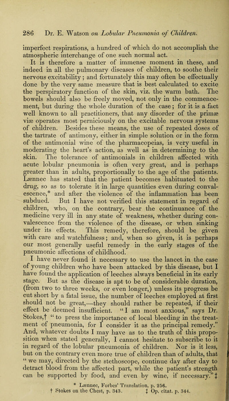 imperfect respirations, a hundred of which do not accomplish the atmospheric interchange of one such normal act. It is therefore a matter of immense moment in these, and indeed in all the pulmonary diseases of children, to soothe their nervous excitability ; and fortunately this may often be effectually done by the very same measure that is best calculated to excite the perspiratory function of the skin, viz. the warm bath. The bowels should also be freely moved, not only in the commence¬ ment, but during the whole duration of the case; for it is a fact well known to all practitioners, that any disorder of the primse vise operates most perniciously on the excitable nervous systems of children. Besides these means, the use of repeated doses of the tartrate of antimony, either in simple solution or in the form of the antimonial wine of the pharmacopeias, is very useful in moderating the heart’s action, as well as in determining to the skin. The tolerance of antimonials in children affected with acute lobular pneumonia is often very great, and is perhaps greater than in adults, proportionally to the age of the patients. Lsennec has stated that the patient becomes habituated to the drug, so as to tolerate it in large quantities even during conval¬ escence,* and after the violence of the inflammation has been subdued. But I have not verified this statement in regard of children, who, on the contrary, bear the continuance of the medicine very ill in any state of weakness, whether during con¬ valescence from the violence of the disease, or when sinking under its effects. This remedy, therefore, should be given with care and watchfulness; and, when so given, it is perhaps our most generally useful remedy in the early stages of the pneumonic affections of childhood. I have never found it necessary to use the lancet in the case of young children who have been attacked by this disease, but I have found the application of leeches always beneficial in its early stage. But as the disease is apt to be of considerable duration, (from two to three weeks, or even longer,) unless its progress be cut short by a fatal issue, the number of leeches employed at first should not be great,—they should rather be repeated, if their effect be deemed insufficient. “ I am most anxious,” says Dr. Stokes,f “ to press the importance of local bleeding in the treat¬ ment of pneumonia, for 1 consider it as the principal remedy.” And, whatever doubts I may have as to the truth of this propo¬ sition when stated generally, I cannot hesitate to subscribe to it in regard of the lobular pneumonia of children. Nor is it less, but on the contrary even more true of children than of adults, that “ we may, directed by the stethoscope, continue day after day to detract blood from the affected part, while the patient’s strength can be supported by food, and even by wine, if necessary.” J * Lsennec, Forbes’ Translation, p. 256. f Stokes on the Chest, p. 343. J Op. citat. p. 344.
