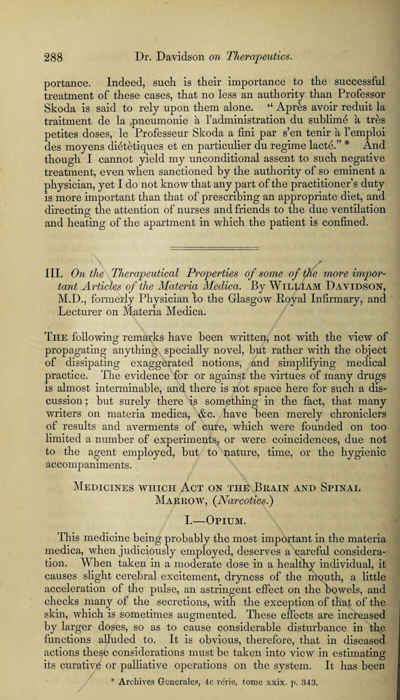 portance. Indeed, such is their importance to the successful treatment of these cases, that no less an authority than Professor Skoda is said to rely upon them alone. “ Apres avoir reduit la traitment de la ,pneumonie a Vadministration du sublime a tres petites doses, le Professeur Skoda a fini par s’en tenir a l’emploi des moyens dietetiques et en particulier du regime lacte.” * And though I cannot yield my unconditional assent to such negative treatment, even when sanctioned by the authority of so eminent a physician, yet I do not know that any part of the practitioner’s duty is more important than that of prescribing an appropriate diet, and directing the attention of nurses and friends to the due ventilation and heating of the apartment in which the patient is confined. III. On the Therapeutical Properties of some of the more impor¬ tant Articles of the Materia Medica. By William David son, M.D., formerly Physician lo the Glasgow Royal Infirmary, and Lecturer on Materia Medica. \ £ , r' . < * - MHRnfV -rCni The following remarks have been written, not with the view of propagating anything specially novel, but rather with the object of dissipating exaggerated notions, and simplifying medical practice. The evidence for or against the virtues of many drugs is almost interminable, and there is not space here for such a dis¬ cussion ; but surely there is something in the fact, that many writers on materia medica, &c. have been merely chroniclers of results and averments of cure, which were founded on too limited a number of experiments, or were coincidences, due not to the agent employed, but to nature, time, or the hygienic accompaniments. Medicines which Act on the Brain and Spinal Marrow, {Narcotics.) I.—Opium. This medicine being probably the most important in the materia medica, when judiciously employed, deserves a careful considera¬ tion. When taken in a moderate dose in a healthy individual, it causes slight cerebral excitement, dryness of the mouth, a little acceleration of the pulse, an astringent effect on the bowels, and checks many of the secretions, with the exception of that of the skin, which is sometimes augmented. These effects are increased by larger doses, so as to cause considerable disturbance in the functions alluded to. It is obvious, therefore, that in diseased actions these considerations must be taken into view in estimating its curative or palliative operations on the system. It has been * Archives Generates, 4c rerie, tome xxix. p. 343.