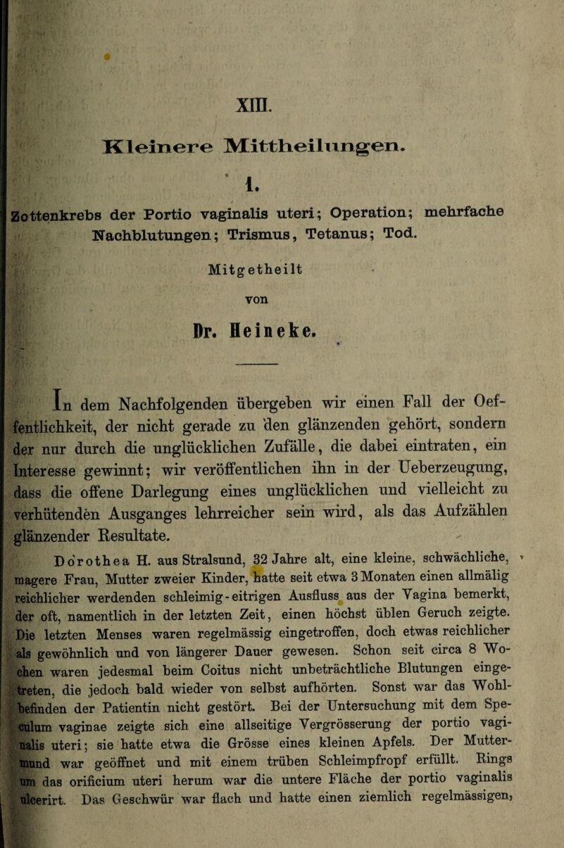 XIII. Kleinere IVIittliei 1 ungen. 1. Zottenkrebs der Portio vaginalis Uteri; Operation; mehrfache Nachblutungen; Trismus, Tetanus; Tod. Mitgetheilt von Dr. Heineke. In dem Nachfolgenden übergeben wir einen Fall der Oef- fentlichkeit, der nicht gerade zu den glänzenden gehört, sondern der nur durch die unglücklichen Zufälle, die dabei eintraten, ein Interesse gewinnt; wir veröffentlichen ihn in der Ueberzeugung, dass die offene Darlegung eines unglücklichen und vielleicht zu verhütenden Ausganges lehrreicher sein wird, als das Aufzählen glänzender Resultate. Dorothea H. aus Stralsund, 32 Jahre alt, eine kleine, schwächliche, » magere Frau, Mutter zweier Kinder, hatte seit etwa 3 Monaten einen allmälig reichlicher werdenden schleimig - eitrigen Ausfluss aus der Yagina bemerkt, der oft, namentlich in der letzten Zeit, einen höchst üblen Geruch zeigte. Die letzten Menses waren regelmässig eingetroffen, doch etwas reichlicher als gewöhnlich und von längerer Dauer gewesen. Schon seit circa 8 Wo¬ chen waren jedesmal beim Coitus nicht unbeträchtliche Blutungen einge¬ treten, die jedoch bald wieder von selbst aufhörten. Sonst war das Wohl¬ befinden der Patientin nicht gestört. Bei der Untersuchung mit dem Spe- culum vaginae zeigte sich eine allseitige Yergrösserung der portio vagi¬ nalis uteri; sie hatte etwa die Grösse eines kleinen Apfels. Der Mutter¬ mund war geöffnet und mit einem trüben Schleimpfropf erfüllt. Rings um das orificium uteri herum war die untere Fläche der portio vaginalis ulcerirt. Das Geschwür war flach und hatte einen ziemlich regelmässigen?