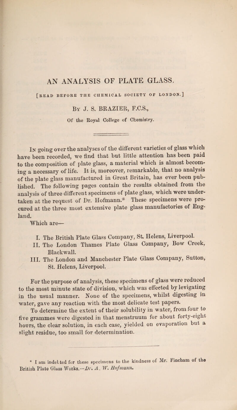 AN ANALYSIS OF PLATE GLASS, [bead before the chemical society op LONDON.] By J. S. brazier, F.C.S., Of the Royal College of Chemistry. In going over the analyses of the different varieties of glass which have been recorded, we find that but little attention has been paid to the composition of plate glass, a material which is almost becom¬ ing a necessary of life. It is, moreover, remarkable, that no analysis of the plate glass manufactured in Great Britain, has ever been pub¬ lished. The following pages contain the results obtained from the analysis of three different specimens of plate glass, which were under¬ taken at the recfuest of Dr. Hofmann.^ dhese specimens were pro¬ cured at the three most extensive plate glass manufactories of Eng¬ land. Which are— I. The British Plate Glass Company, St. Helens, Liverpool. II. The London Thames Plate Glass Company, Bow Creek, Blackwall. III. The London and Manchester Plate Glass Company, Sutton, St. Helens, Liverpool. For the purpose of analysis, these specimens of glass were reduced to the most minute state of division, which was effected by levigating in the usual manner. None of the specimens, whilst digesting in water, gave any reaction with the most delicate test papers. To determine the extent of their solubility in water, from four to five grammes were digested in that menstruum for about forty-eight hours, the clear solution, in each case, yielded on evaporation but a slight residue, too small for determination. * I am indelted for these specimens to the kindness of Mr. Fincham of tha British Plate Glass Works.—i>r. A. W. Hofmann.