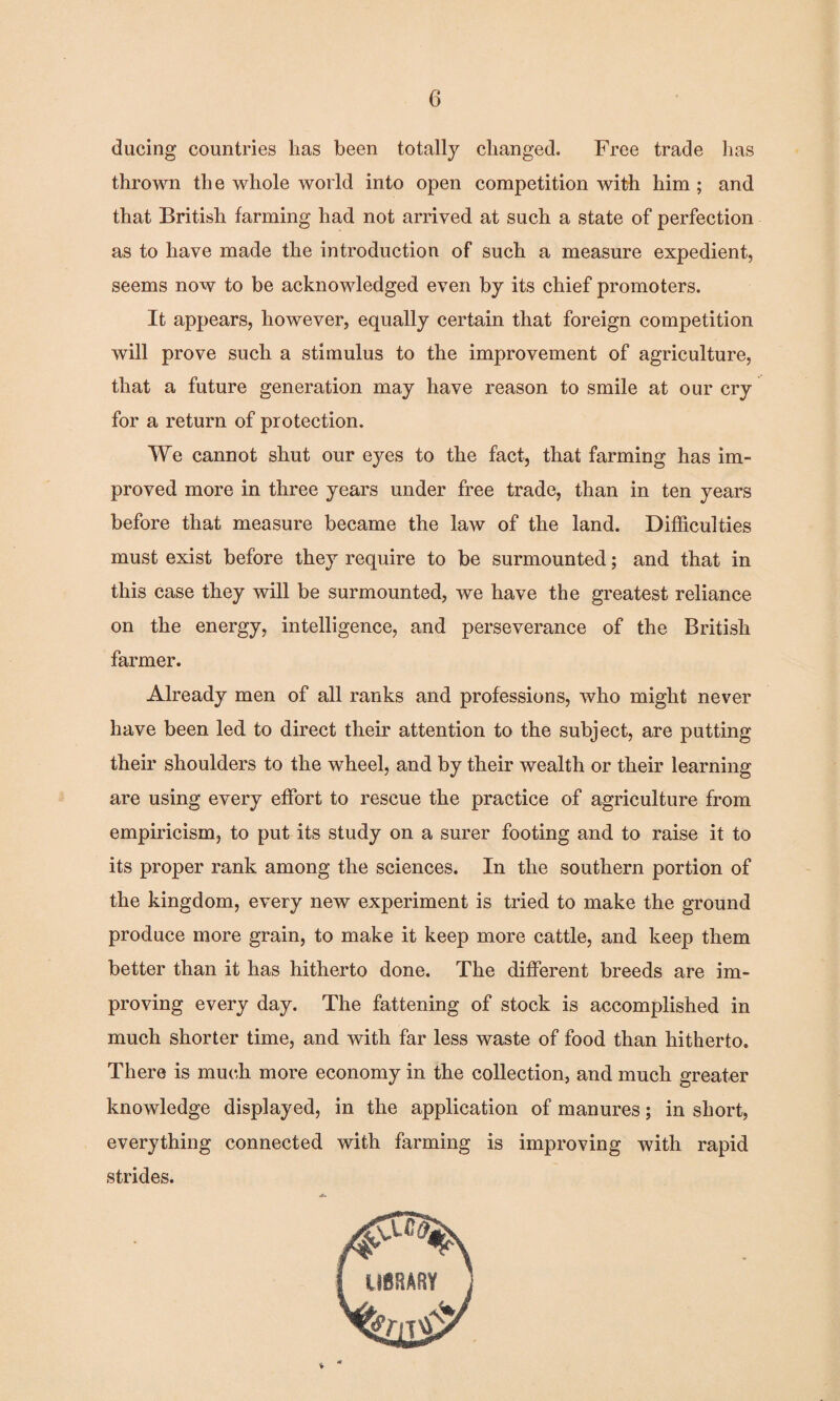 ducing countries has been totally changed. Free trade has thrown the whole world into open competition with him ; and that British farming had not arrived at such a state of perfection as to have made the introduction of such a measure expedient, seems now to be acknowledged even by its chief promoters. It appears, however, equally certain that foreign competition will prove such a stimulus to the improvement of agriculture, that a future generation may have reason to smile at our cry for a return of protection. We cannot shut our eyes to the fact, that farming has im¬ proved more in three years under free trade, than in ten years before that measure became the law of the land. Difficulties must exist before they require to be surmounted; and that in this case they will be surmounted, we have the greatest reliance on the energy, intelligence, and perseverance of the British farmer. Already men of all ranks and professions, who might never have been led to direct their attention to the subject, are putting their shoulders to the wheel, and by their wealth or their learning are using every effort to rescue the practice of agriculture from empiricism, to put its study on a surer footing and to raise it to its proper rank among the sciences. In the southern portion of the kingdom, every new experiment is tried to make the ground produce more grain, to make it keep more cattle, and keep them better than it has hitherto done. The different breeds are im¬ proving every day. The fattening of stock is accomplished in much shorter time, and with far less waste of food than hitherto. There is much more economy in the collection, and much greater knowledge displayed, in the application of manures; in short, everything connected with farming is improving with rapid strides.